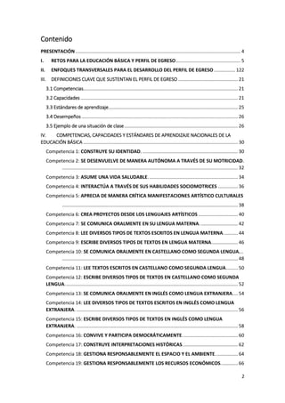 2
Contenido
PRESENTACIÓN............................................................................................................................. 4
I. RETOS PARA LA EDUCACIÓN BÁSICA Y PERFIL DE EGRESO................................................. 5
II. ENFOQUES TRANSVERSALES PARA EL DESARROLLO DEL PERFIL DE EGRESO ................ 122
III. DEFINICIONES CLAVE QUE SUSTENTAN EL PERFIL DE EGRESO ............................................. 21
3.1 Competencias..................................................................................................................... 21
3.2 Capacidades ....................................................................................................................... 21
3.3 Estándares de aprendizaje.................................................................................................. 25
3.4 Desempeños ...................................................................................................................... 26
3.5 Ejemplo de una situación de clase...................................................................................... 26
IV. COMPETENCIAS, CAPACIDADES Y ESTÁNDARES DE APRENDIZAJE NACIONALES DE LA
EDUCACIÓN BÁSICA ..................................................................................................................... 30
Competencia 1: CONSTRUYE SU IDENTIDAD. ........................................................................ 30
Competencia 2: SE DESENVUELVE DE MANERA AUTÓNOMA A TRAVÉS DE SU MOTRICIDAD.
..................................................................................................................................... 32
Competencia 3: ASUME UNA VIDA SALUDABLE.................................................................... 34
Competencia 4: INTERACTÚA A TRAVÉS DE SUS HABILIDADES SOCIOMOTRICES ............... 36
Competencia 5: APRECIA DE MANERA CRÍTICA MANIFESTACIONES ARTÍSTICO CULTURALES
..................................................................................................................................... 38
Competencia 6: CREA PROYECTOS DESDE LOS LENGUAJES ARTÍSTICOS .............................. 40
Competencia 7: SE COMUNICA ORALMENTE EN SU LENGUA MATERNA............................. 42
Competencia 8: LEE DIVERSOS TIPOS DE TEXTOS ESCRITOS EN LENGUA MATERNA........... 44
Competencia 9: ESCRIBE DIVERSOS TIPOS DE TEXTOS EN LENGUA MATERNA.................... 46
Competencia 10: SE COMUNICA ORALMENTE EN CASTELLANO COMO SEGUNDA LENGUA...
..................................................................................................................................... 48
Competencia 11: LEE TEXTOS ESCRITOS EN CASTELLANO COMO SEGUNDA LENGUA......... 50
Competencia 12: ESCRIBE DIVERSOS TIPOS DE TEXTOS EN CASTELLANO COMO SEGUNDA
LENGUA................................................................................................................................... 52
Competencia 13: SE COMUNICA ORALMENTE EN INGLÉS COMO LENGUA EXTRANJERA.... 54
Competencia 14: LEE DIVERSOS TIPOS DE TEXTOS ESCRITOS EN INGLÉS COMO LENGUA
EXTRANJERA. .......................................................................................................................... 56
Competencia 15: ESCRIBE DIVERSOS TIPOS DE TEXTOS EN INGLÉS COMO LENGUA
EXTRANJERA. .......................................................................................................................... 58
Competencia 16: CONVIVE Y PARTICIPA DEMOCRÁTICAMENTE.......................................... 60
Competencia 17: CONSTRUYE INTERPRETACIONES HISTÓRICAS.......................................... 62
Competencia 18: GESTIONA RESPONSABLEMENTE EL ESPACIO Y EL AMBIENTE................. 64
Competencia 19: GESTIONA RESPONSABLEMENTE LOS RECURSOS ECONÓMICOS............. 66
 