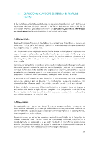 21
III. DEFINICIONES CLAVE QUE SUSTENTAN EL PERFIL DE
EGRESO
El Currículo Nacional de la Educación Básica está estructurado con base en cuatro definiciones
curriculares clave que permiten concretar en la práctica educativa las intenciones que se
expresan en el Perfil de egreso. Estas definiciones son: competencias, capacidades, estándares de
aprendizaje y desempeño. A continuación se presenta cada una de ellas:
3.1 Competencias
La competencia se define como la facultad que tiene una persona de combinar un conjunto de
capacidades a fin de lograr un propósito específico en una situación determinada, actuando de
manera pertinente y con sentido ético.
Ser competente supone comprender la situación que se debe afrontar y evaluar las posibilidades
que se tiene para resolverla. Esto significa identificar los conocimientos y habilidades que uno
posee o que están disponibles en el entorno, analizar las combinaciones más pertinentes a la
situación y al propósito, para luego tomar decisiones; y ejecutar o poner en acción la combinación
seleccionada.
Asimismo, ser competente es combinar también determinadas características personales, con
habilidades socioemocionales que hagan más eficaz su interacción con otros. Esto le va a exigir al
individuo mantenerse alerta respecto a las disposiciones subjetivas, valoraciones o estados
emocionales personales y de los otros, pues estas dimensiones influirán tanto en la evaluación y
selección de alternativas, como también en su desempeño mismo a la hora de actuar.
El desarrollo de las competencias de los estudiantes es una construcción constante, deliberada y
consciente, propiciada por los docentes y las instituciones y programas educativos. Este
desarrollo se da a lo largo de la vida y tiene niveles esperados en cada ciclo de la escolaridad.
El desarrollo de las competencias del Currículo Nacional de la Educación Básica a lo largo de la
Educación Básica permite el logro del Perfil de egreso. Estas competencias se desarrollan en
forma vinculada, simultánea y sostenida durante la experiencia educativa. Estas se prolongarán y
se combinarán con otras a lo largo de la vida.
3.2 Capacidades
Las capacidades son recursos para actuar de manera competente. Estos recursos son los
conocimientos, habilidades y actitudes que los estudiantes utilizan para afrontar una situación
determinada. Estas capacidades suponen operaciones menores implicadas en las competencias,
que son operaciones más complejas.
Los conocimientos son las teorías, conceptos y procedimientos legados por la humanidad en
distintos campos del saber. La escuela trabaja con conocimientos construidos y validados por la
sociedad global y por la sociedad en la que están insertos. De la misma forma, los estudiantes
también construyen conocimientos. De ahí que el aprendizaje es un proceso vivo, alejado de la
repetición mecánica y memorística de los conocimientos preestablecidos.
 