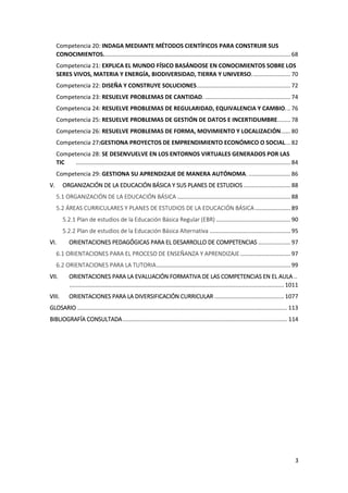 3
Competencia 20: INDAGA MEDIANTE MÉTODOS CIENTÍFICOS PARA CONSTRUIR SUS
CONOCIMIENTOS.................................................................................................................... 68
Competencia 21: EXPLICA EL MUNDO FÍSICO BASÁNDOSE EN CONOCIMIENTOS SOBRE LOS
SERES VIVOS, MATERIA Y ENERGÍA, BIODIVERSIDAD, TIERRA Y UNIVERSO........................ 70
Competencia 22: DISEÑA Y CONSTRUYE SOLUCIONES.......................................................... 72
Competencia 23: RESUELVE PROBLEMAS DE CANTIDAD. ..................................................... 74
Competencia 24: RESUELVE PROBLEMAS DE REGULARIDAD, EQUIVALENCIA Y CAMBIO... 76
Competencia 25: RESUELVE PROBLEMAS DE GESTIÓN DE DATOS E INCERTIDUMBRE........ 78
Competencia 26: RESUELVE PROBLEMAS DE FORMA, MOVIMIENTO Y LOCALIZACIÓN...... 80
Competencia 27:GESTIONA PROYECTOS DE EMPRENDIMIENTO ECONÓMICO O SOCIAL... 82
Competencia 28: SE DESENVUELVE EN LOS ENTORNOS VIRTUALES GENERADOS POR LAS
TIC ..................................................................................................................................... 84
Competencia 29: GESTIONA SU APRENDIZAJE DE MANERA AUTÓNOMA. .......................... 86
V. ORGANIZACIÓN DE LA EDUCACIÓN BÁSICA Y SUS PLANES DE ESTUDIOS ............................. 88
5.1 ORGANIZACIÓN DE LA EDUCACIÓN BÁSICA ...................................................................... 88
5.2 ÁREAS CURRICULARES Y PLANES DE ESTUDIOS DE LA EDUCACIÓN BÁSICA...................... 89
5.2.1 Plan de estudios de la Educación Básica Regular (EBR) .............................................. 90
5.2.2 Plan de estudios de la Educación Básica Alternativa .................................................. 95
VI. ORIENTACIONES PEDAGÓGICAS PARA EL DESARROLLO DE COMPETENCIAS .................... 97
6.1 ORIENTACIONES PARA EL PROCESO DE ENSEÑANZA Y APRENDIZAJE ............................... 97
6.2 ORIENTACIONES PARA LA TUTORIA................................................................................... 99
VII. ORIENTACIONES PARA LA EVALUACIÓN FORMATIVA DE LAS COMPETENCIAS EN EL AULA ..
..................................................................................................................................... 1011
VIII. ORIENTACIONES PARA LA DIVERSIFICACIÓN CURRICULAR ........................................... 1077
GLOSARIO .................................................................................................................................. 113
BIBLIOGRAFÍA CONSULTADA...................................................................................................... 114
 