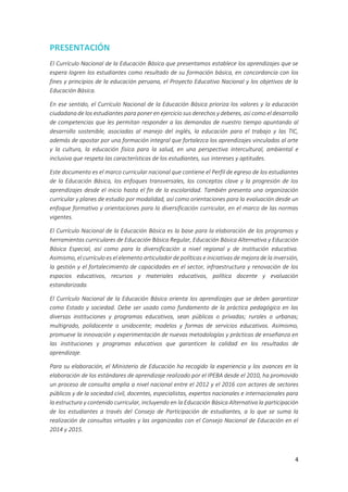 4
PRESENTACIÓN
El Currículo Nacional de la Educación Básica que presentamos establece los aprendizajes que se
espera logren los estudiantes como resultado de su formación básica, en concordancia con los
fines y principios de la educación peruana, el Proyecto Educativo Nacional y los objetivos de la
Educación Básica.
En ese sentido, el Currículo Nacional de la Educación Básica prioriza los valores y la educación
ciudadana de los estudiantes para poner en ejercicio sus derechos y deberes, así como el desarrollo
de competencias que les permitan responder a las demandas de nuestro tiempo apuntando al
desarrollo sostenible, asociadas al manejo del inglés, la educación para el trabajo y las TIC,
además de apostar por una formación integral que fortalezca los aprendizajes vinculados al arte
y la cultura, la educación física para la salud, en una perspectiva intercultural, ambiental e
inclusiva que respeta las características de los estudiantes, sus intereses y aptitudes.
Este documento es el marco curricular nacional que contiene el Perfil de egreso de los estudiantes
de la Educación Básica, los enfoques transversales, los conceptos clave y la progresión de los
aprendizajes desde el inicio hasta el fin de la escolaridad. También presenta una organización
curricular y planes de estudio por modalidad, así como orientaciones para la evaluación desde un
enfoque formativo y orientaciones para la diversificación curricular, en el marco de las normas
vigentes.
El Currículo Nacional de la Educación Básica es la base para la elaboración de los programas y
herramientas curriculares de Educación Básica Regular, Educación Básica Alternativa y Educación
Básica Especial, así como para la diversificación a nivel regional y de institución educativa.
Asimismo, el currículo es el elemento articulador de políticas e iniciativas de mejora de la inversión,
la gestión y el fortalecimiento de capacidades en el sector, infraestructura y renovación de los
espacios educativos, recursos y materiales educativos, política docente y evaluación
estandarizada.
El Currículo Nacional de la Educación Básica orienta los aprendizajes que se deben garantizar
como Estado y sociedad. Debe ser usado como fundamento de la práctica pedagógica en las
diversas instituciones y programas educativos, sean públicas o privadas; rurales o urbanas;
multigrado, polidocente o unidocente; modelos y formas de servicios educativos. Asimismo,
promueve la innovación y experimentación de nuevas metodologías y prácticas de enseñanza en
las instituciones y programas educativos que garanticen la calidad en los resultados de
aprendizaje.
Para su elaboración, el Ministerio de Educación ha recogido la experiencia y los avances en la
elaboración de los estándares de aprendizaje realizado por el IPEBA desde el 2010, ha promovido
un proceso de consulta amplia a nivel nacional entre el 2012 y el 2016 con actores de sectores
públicos y de la sociedad civil, docentes, especialistas, expertos nacionales e internacionales para
la estructura y contenido curricular, incluyendo en la Educación Básica Alternativa la participación
de los estudiantes a través del Consejo de Participación de estudiantes, a lo que se suma la
realización de consultas virtuales y las organizadas con el Consejo Nacional de Educación en el
2014 y 2015.
 