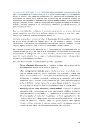 56
Competencia 14: LEE DIVERSOS TIPOS DE TEXTOS ESCRITOS EN INGLÉS COMO LENGUA EXTRANJERA. Se
define como una interacción dinámica entre el lector, el texto y los contextos socioculturales que
enmarcan la lectura. Se trata de una comprensión crítica porque supone un proceso activo de
construcción del sentido de los diversos tipos de textos que lee a través de procesos de
comprensión literal e inferencial, interpretación y reflexión. En tales procesos, el estudiante pone
en juego habilidades, saberes y actitudes provenientes de su experiencia lectora y del mundo que
lo rodea, tomando conciencia de las posibilidades y limitaciones que ofrece el lenguaje, la
comunicación y el sentido.
Esta competencia también implica que el estudiante sea consciente que la lectura de textos
cumple propósitos específicos, como disfrutar, resolver un problema o una duda, seguir
instrucciones, investigar, defender una posición, entre otros.
Asimismo, la competencia considera la lectura de diversos tipos de textos, es decir, estos textos
pertenecen a diferentes géneros, épocas y autores, y están situados en espacios y tiempos
determinados. Esta diversidad textual se presenta en diferentes formatos y soportes, como el
impreso, digital y multimodal, cada cual con sus características y particularidades.
Para construir el sentido de los textos que lee, es indispensable que el estudiante participe en
prácticas sociales de lectura en inglés que se presentan en distintos grupos o comunidades
socioculturales. Al participar en tales prácticas de lectura, el estudiante contribuye con su
desarrollo integral, así como el de su propia comunidad, además de conocer e interactuar con
contextos socioculturales distintos al suyo.
Esta competencia implica la combinación de las siguientes capacidades:
 Obtiene información del texto escrito: el estudiante localiza y selecciona información
explícita en textos escritos con un propósito específico.
 Infiere e interpreta información del texto: el estudiante construye el sentido del texto.
Para ello, establece relaciones entre la información explícita e implícita de éste para
deducir una nueva información o completar los vacíos del texto escrito. A partir de estas
deducciones, el estudiante interpreta la relación entre la información implícita y la
información explícita, así como los recursos textuales, para construir el sentido global y
profundo del texto, y explicar el propósito, el uso estético del lenguaje, las intenciones
del autor, así como la relación con el contexto sociocultural del lector y del texto.
 Reflexiona y evalúa la forma, el contenido y contexto del texto: los procesos de reflexión
y evaluación están relacionados porque ambos suponen que el estudiante se distancie
de los textos escritos situados en épocas y lugares distintos, y que son presentados en
diferentes soportes y formatos. Para ello, compara y contrasta aspectos formales y de
contenido del texto con la experiencia, el conocimiento formal del lector y diversas
fuentes de información. Asimismo, emite una opinión personal sobre aspectos
formales, estéticos, contenidos de los textos considerando los efectos que producen, la
relación con otros textos, y el contexto sociocultural del texto y del lector.
 