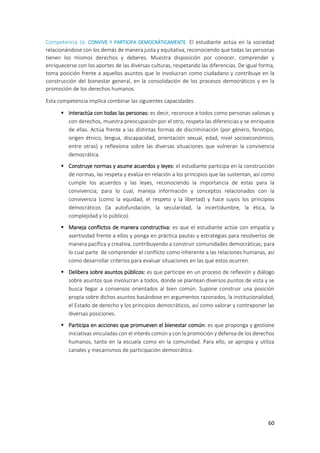 60
Competencia 16: CONVIVE Y PARTICIPA DEMOCRÁTICAMENTE. El estudiante actúa en la sociedad
relacionándose con los demás de manera justa y equitativa, reconociendo que todas las personas
tienen los mismos derechos y deberes. Muestra disposición por conocer, comprender y
enriquecerse con los aportes de las diversas culturas, respetando las diferencias. De igual forma,
toma posición frente a aquellos asuntos que lo involucran como ciudadano y contribuye en la
construcción del bienestar general, en la consolidación de los procesos democráticos y en la
promoción de los derechos humanos.
Esta competencia implica combinar las siguientes capacidades:
 Interactúa con todas las personas: es decir, reconoce a todos como personas valiosas y
con derechos, muestra preocupación por el otro, respeta las diferencias y se enriquece
de ellas. Actúa frente a las distintas formas de discriminación (por género, fenotipo,
origen étnico, lengua, discapacidad, orientación sexual, edad, nivel socioeconómico,
entre otras) y reflexiona sobre las diversas situaciones que vulneran la convivencia
democrática.
 Construye normas y asume acuerdos y leyes: el estudiante participa en la construcción
de normas, las respeta y evalúa en relación a los principios que las sustentan, así como
cumple los acuerdos y las leyes, reconociendo la importancia de estas para la
convivencia; para lo cual, maneja información y conceptos relacionados con la
convivencia (como la equidad, el respeto y la libertad) y hace suyos los principios
democráticos (la autofundación, la secularidad, la incertidumbre, la ética, la
complejidad y lo público).
 Maneja conflictos de manera constructiva: es que el estudiante actúe con empatía y
asertividad frente a ellos y ponga en práctica pautas y estrategias para resolverlos de
manera pacífica y creativa, contribuyendo a construir comunidades democráticas; para
lo cual parte de comprender el conflicto como inherente a las relaciones humanas, así
como desarrollar criterios para evaluar situaciones en las que estos ocurren.
 Delibera sobre asuntos públicos: es que participe en un proceso de reflexión y diálogo
sobre asuntos que involucran a todos, donde se plantean diversos puntos de vista y se
busca llegar a consensos orientados al bien común. Supone construir una posición
propia sobre dichos asuntos basándose en argumentos razonados, la institucionalidad,
el Estado de derecho y los principios democráticos, así como valorar y contraponer las
diversas posiciones.
 Participa en acciones que promueven el bienestar común: es que proponga y gestione
iniciativas vinculadas con el interés común y con la promoción y defensa de los derechos
humanos, tanto en la escuela como en la comunidad. Para ello, se apropia y utiliza
canales y mecanismos de participación democrática.
 