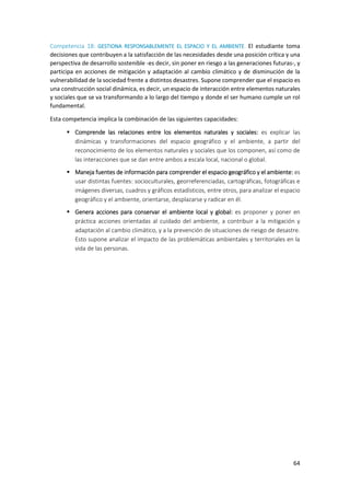 64
Competencia 18: GESTIONA RESPONSABLEMENTE EL ESPACIO Y EL AMBIENTE. El estudiante toma
decisiones que contribuyen a la satisfacción de las necesidades desde una posición crítica y una
perspectiva de desarrollo sostenible -es decir, sin poner en riesgo a las generaciones futuras-, y
participa en acciones de mitigación y adaptación al cambio climático y de disminución de la
vulnerabilidad de la sociedad frente a distintos desastres. Supone comprender que el espacio es
una construcción social dinámica, es decir, un espacio de interacción entre elementos naturales
y sociales que se va transformando a lo largo del tiempo y donde el ser humano cumple un rol
fundamental.
Esta competencia implica la combinación de las siguientes capacidades:
 Comprende las relaciones entre los elementos naturales y sociales: es explicar las
dinámicas y transformaciones del espacio geográfico y el ambiente, a partir del
reconocimiento de los elementos naturales y sociales que los componen, así como de
las interacciones que se dan entre ambos a escala local, nacional o global.
 Maneja fuentes de información para comprender el espacio geográfico y el ambiente: es
usar distintas fuentes: socioculturales, georreferenciadas, cartográficas, fotográficas e
imágenes diversas, cuadros y gráficos estadísticos, entre otros, para analizar el espacio
geográfico y el ambiente, orientarse, desplazarse y radicar en él.
 Genera acciones para conservar el ambiente local y global: es proponer y poner en
práctica acciones orientadas al cuidado del ambiente, a contribuir a la mitigación y
adaptación al cambio climático, y a la prevención de situaciones de riesgo de desastre.
Esto supone analizar el impacto de las problemáticas ambientales y territoriales en la
vida de las personas.
 