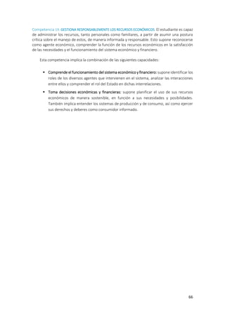 66
Competencia 19: GESTIONA RESPONSABLEMENTE LOS RECURSOS ECONÓMICOS. El estudiante es capaz
de administrar los recursos, tanto personales como familiares, a partir de asumir una postura
crítica sobre el manejo de estos, de manera informada y responsable. Esto supone reconocerse
como agente económico, comprender la función de los recursos económicos en la satisfacción
de las necesidades y el funcionamiento del sistema económico y financiero.
Esta competencia implica la combinación de las siguientes capacidades:
 Comprende el funcionamiento del sistema económico y financiero: supone identificar los
roles de los diversos agentes que intervienen en el sistema, analizar las interacciones
entre ellos y comprender el rol del Estado en dichas interrelaciones.
 Toma decisiones económicas y financieras: supone planificar el uso de sus recursos
económicos de manera sostenible, en función a sus necesidades y posibilidades.
También implica entender los sistemas de producción y de consumo, así como ejercer
sus derechos y deberes como consumidor informado.
 