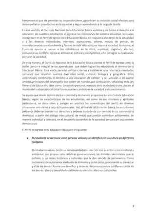 7
herramientas que les permitan su desarrollo pleno, garanticen su inclusión social efectiva para
desempeñar un papel activo en la sociedad y seguir aprendiendo a lo largo de la vida.
En ese sentido, el Currículo Nacional de la Educación Básica visibiliza y da forma al derecho a la
educación de nuestros estudiantes al expresar las intenciones del sistema educativo, las cuales
se expresan en el Perfil de egreso de la Educación Básica, en respuesta a los retos de la actualidad
y a las diversas necesidades, intereses, aspiraciones, valores, modos de pensar, de
interrelacionarse con el ambiente y formas de vida valoradas por nuestra sociedad. Asimismo, el
Currículo apunta a formar a los estudiantes en lo ético, espiritual, cognitivo, afectivo,
comunicativo, estético, corporal, ambiental, cultural y sociopolítico, a fin de lograr su realización
plena en la sociedad.
De esta manera, el Currículo Nacional de la Educación Básica plantea el Perfil de egreso como la
visión común e integral de los aprendizajes que deben logran los estudiantes al término de la
Educación Básica. Esta visión permite unificar criterios y establecer una ruta hacia resultados
comunes que respeten nuestra diversidad social, cultural, biológica y geográfica. Estos
aprendizajes constituyen el derecho a una educación de calidad y se vinculan a los cuatro
ámbitos principales del desempeño que deben ser nutridos por la educación, señalados en la Ley
General de Educación, tales como: desarrollo personal, ejercicio de la ciudadanía y vinculación al
mundo del trabajo para afrontar los incesantes cambios en la sociedad y el conocimiento.
Se espera que desde el inicio de la escolaridad y de manera progresiva durante toda la Educación
Básica, según las características de los estudiantes, así como de sus intereses y aptitudes
particulares, se desarrollen y pongan en práctica los aprendizajes del perfil, en diversas
situaciones vinculadas a las prácticas sociales. Así, al final de la Educación Básica, los estudiantes
peruanos deberían ejercer sus derechos y deberes ciudadanos con sentido ético, valorando la
diversidad a partir del diálogo intercultural, de modo que puedan contribuir activamente, de
manera individual y colectiva, en el desarrollo sostenible de la sociedad peruana en un contexto
democrático.
El Perfil de egreso de la Educación Básica es el siguiente:
 El estudiante se reconoce como persona valiosa y se identifica con su cultura en diferentes
contextos.
El estudiante valora, desde su individualidad e interacción con su entorno sociocultural y
ambiental, sus propias características generacionales, las distintas identidades que lo
definen, y las raíces históricas y culturales que le dan sentido de pertenencia. Toma
decisiones con autonomía, cuidando de sí mismo y de los otros, procurando su bienestar
y el de los demás. Asume sus derechos y deberes. Reconoce y valora su diferencia y la de
los demás. Vive su sexualidad estableciendo vínculos afectivos saludables.
 