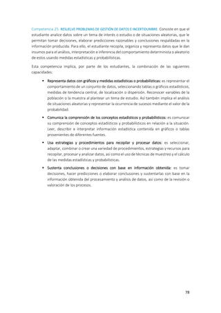 78
Competencia 25: RESUELVE PROBLEMAS DE GESTIÓN DE DATOS E INCERTIDUMBRE. Consiste en que el
estudiante analice datos sobre un tema de interés o estudio o de situaciones aleatorias, que le
permitan tomar decisiones, elaborar predicciones razonables y conclusiones respaldadas en la
información producida. Para ello, el estudiante recopila, organiza y representa datos que le dan
insumos para el análisis, interpretación e inferencia del comportamiento determinista o aleatorio
de estos usando medidas estadísticas y probabilísticas.
Esta competencia implica, por parte de los estudiantes, la combinación de las siguientes
capacidades:
 Representa datos con gráficos y medidas estadísticas o probabilísticas: es representar el
comportamiento de un conjunto de datos, seleccionando tablas o gráficos estadísticos,
medidas de tendencia central, de localización o dispersión. Reconocer variables de la
población o la muestra al plantear un tema de estudio. Así también implica el análisis
de situaciones aleatorias y representar la ocurrencia de sucesos mediante el valor de la
probabilidad.
 Comunica la comprensión de los conceptos estadísticos y probabilísticos: es comunicar
su comprensión de conceptos estadísticos y probabilísticos en relación a la situación.
Leer, describir e interpretar información estadística contenida en gráficos o tablas
provenientes de diferentes fuentes.
 Usa estrategias y procedimientos para recopilar y procesar datos: es seleccionar,
adaptar, combinar o crear una variedad de procedimientos, estrategias y recursos para
recopilar, procesar y analizar datos, así como el uso de técnicas de muestreo y el cálculo
de las medidas estadísticas y probabilísticas.
 Sustenta conclusiones o decisiones con base en información obtenida: es tomar
decisiones, hacer predicciones o elaborar conclusiones y sustentarlas con base en la
información obtenida del procesamiento y análisis de datos, así como de la revisión o
valoración de los procesos.
 