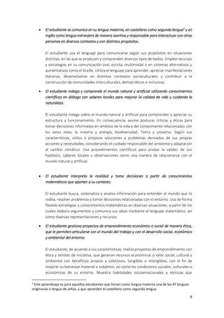9
 El estudiante se comunica en su lengua materna, en castellano como segunda lengua3
y en
inglés como lengua extranjera de manera asertiva y responsable para interactuar con otras
personas en diversos contextos y con distintos propósitos.
El estudiante usa el lenguaje para comunicarse según sus propósitos en situaciones
distintas, en las que se producen y comprenden diversos tipos de textos. Emplea recursos
y estrategias en su comunicación oral, escrita, multimodal o en sistemas alternativos y
aumentativos como el braille. Utiliza el lenguaje para aprender, apreciar manifestaciones
literarias, desenvolverse en distintos contextos socioculturales y contribuir a la
construcción de comunidades interculturales, democráticas e inclusivas.
 El estudiante indaga y comprende el mundo natural y artificial utilizando conocimientos
científicos en diálogo con saberes locales para mejorar la calidad de vida y cuidando la
naturaleza.
El estudiante indaga sobre el mundo natural y artificial para comprender y apreciar su
estructura y funcionamiento. En consecuencia, asume posturas críticas y éticas para
tomar decisiones informadas en ámbitos de la vida y del conocimiento relacionados con
los seres vivos, la materia y energía, biodiversidad, Tierra y universo. Según sus
características, utiliza o propone soluciones a problemas derivados de sus propias
acciones y necesidades, considerando el cuidado responsable del ambiente y adaptación
al cambio climático. Usa procedimientos científicos para probar la validez de sus
hipótesis, saberes locales u observaciones como una manera de relacionarse con el
mundo natural y artificial.
 El estudiante interpreta la realidad y toma decisiones a partir de conocimientos
matemáticos que aporten a su contexto.
El estudiante busca, sistematiza y analiza información para entender el mundo que lo
rodea, resolver problemas y tomar decisiones relacionadas con el entorno. Usa de forma
flexible estrategias y conocimientos matemáticos en diversas situaciones, a partir de los
cuales elabora argumentos y comunica sus ideas mediante el lenguaje matemático, así
como diversas representaciones y recursos.
 El estudiante gestiona proyectos de emprendimiento económico o social de manera ética,
que le permiten articularse con el mundo del trabajo y con el desarrollo social, económico
y ambiental del entorno.
El estudiante, de acuerdo a sus características, realiza proyectos de emprendimiento con
ética y sentido de iniciativa, que generan recursos económicos o valor social, cultural y
ambiental con beneficios propios y colectivos, tangibles o intangibles, con el fin de
mejorar su bienestar material o subjetivo, así como las condiciones sociales, culturales o
económicas de su entorno. Muestra habilidades socioemocionales y técnicas que
3
Este aprendizaje es para aquellos estudiantes que tienen como lengua materna una de las 47 lenguas
originarias o lengua de señas, y que aprenden el castellano como segunda lengua.
 