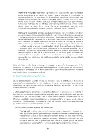 99
 Promover el trabajo cooperativo. Esto significa ayudar a los estudiantes a pasar del trabajo
grupal espontáneo a un trabajo en equipo, caracterizado por la cooperación, la
complementariedad y la autorregulación. Se trata de un aprendizaje vital hoy en día para
el desarrollo de competencias. Desde este enfoque, se busca que los estudiantes hagan
frente a una situación retadora en la que complementen sus diversos conocimientos,
habilidades, destrezas, etc. Así el trabajo cooperativo y colaborativo les permite realizar
ciertas tareas a través de la interacción social, aprendiendo unos de otros,
independientemente de las que les corresponda realizar de manera individual.
 Promover el pensamiento complejo. La educación necesita promover el desarrollo de un
pensamiento complejo para que los estudiantes vean el mundo de una manera integrada
y no fragmentada, como sistema interrelacionado y no como partes aisladas, sin conexión.
Desde el enfoque por competencias, se busca que los estudiantes aprendan a analizar la
situación que los desafía relacionando sus distintas características a fin de poder explicarla.
El ser humano al que la escuela forma es un ser físico, biológico, psíquico, cultural, histórico
y social a la vez; por lo tanto, la educación debe ir más allá de la enseñanza de las disciplinas
y contribuir a que tome conocimiento y conciencia de su identidad compleja y de su
identidad común con los demás seres humanos. Reconocer, además, la complejidad de la
realidad requiere ir más allá de la enseñanza de las disciplinas, pues actualmente las
distintas disciplinas colaboran entre sí y complementan sus enfoques para poder
comprender más cabalmente los problemas y desafíos de la realidad en sus múltiples
dimensiones.
Existen distintos modelos de aprendizaje pertinentes para el desarrollo de competencias de los
estudiantes, por ejemplo: el aprendizaje basado en proyectos, aprendizaje basado en problemas,
estudios de casos, entre otros. Son las distintas situaciones significativas las que orientan al docente
en la elección de los modelos de aprendizaje.
6.2 ORIENTACIONES PARA LA TUTORIA
Generar condiciones para aprender implica que el docente asuma el rol de tutor, es decir, realice
un acompañamiento socio afectivo a los estudiantes de manera permanente en todo el proceso
educativo para el logro de sus aprendizajes, la toma de decisiones responsables y el ejercicio de
sus derechos como ciudadanos.
La tutoría se define como la interacción entre el docente tutor y el estudiante que se sustenta en
un vínculo afectivo, que busca promover el bienestar y fortalecer las competencias socio-afectivas
y cognitivas de las y los estudiantes. Esto se logra acompañándolos y orientándolos en sus
diferentes necesidades personales y sociales en un clima de confianza y respeto. Por otro lado, la
tutoría busca también prevenir situaciones de riesgo que vulneren los derechos del estudiante y
que podrían afectar su desarrollo personal y social.
La tutoría puede realizarse a través de dos modalidades:
Tutoría grupal: es la forma de orientación que se realiza en los espacios educativos o en
otros espacios de aprendizaje con todo el grupo de estudiantes. Promueve estrategias de
interacción en las que los estudiantes expresan con libertad sus ideas y sentimientos,
exploran sus dudas, examinan sus valores, aprenden a relacionarse, toman conciencia de
sus metas comunes y de su proyecto de vida. Todo esto supone que los estudiantes
reconozcan que sus compañeros y compañeras comparten experiencias similares.
 