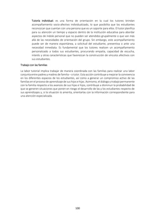 100
Tutoría individual: es una forma de orientación en la cual los tutores brindan
acompañamiento socio-afectivo individualizado, lo que posibilita que los estudiantes
reconozcan que cuentan con una persona que es un soporte para ellos. El tutor planifica
para su atención un tiempo y espacio dentro de la institución educativa para abordar
aspectos de índole personal que no pueden ser atendidos grupalmente o que van más
allá de las necesidades de orientación del grupo. Sin embargo, este acompañamiento
puede ser de manera espontánea, a solicitud del estudiante, preventiva o ante una
necesidad inmediata. Es fundamental que los tutores realicen un acompañamiento
personalizado a todos sus estudiantes, procurando empatía, capacidad de escucha,
interés y otras características que favorezcan la construcción de vínculos afectivos con
sus estudiantes.
Trabajo con las familias
La labor tutorial implica trabajar de manera coordinada con las familias para realizar una labor
conjunta entre padres y madres de familia – o tutor. Esta acción contribuye a mejorar la convivencia
en los diferentes espacios de los estudiantes, así como a generar un compromiso activo de las
familias en el proceso de aprendizaje de sus hijos e hijas. Asimismo, el diálogo y trabajo permanente
con la familia respecto a los avances de sus hijas e hijos, contribuye a disminuir la probabilidad de
que se generen situaciones que ponen en riesgo el desarrollo de las y los estudiantes respecto de
sus aprendizajes y, si la situación lo amerita, orientarlas con la información correspondiente para
una atención especializada.
 