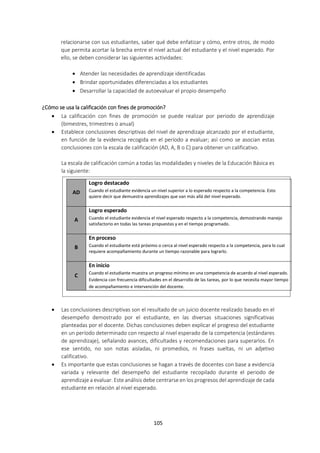 105
relacionarse con sus estudiantes, saber qué debe enfatizar y cómo, entre otros, de modo
que permita acortar la brecha entre el nivel actual del estudiante y el nivel esperado. Por
ello, se deben considerar las siguientes actividades:
 Atender las necesidades de aprendizaje identificadas
 Brindar oportunidades diferenciadas a los estudiantes
 Desarrollar la capacidad de autoevaluar el propio desempeño
¿Cómo se usa la calificación con fines de promoción?
 La calificación con fines de promoción se puede realizar por periodo de aprendizaje
(bimestres, trimestres o anual)
 Establece conclusiones descriptivas del nivel de aprendizaje alcanzado por el estudiante,
en función de la evidencia recogida en el período a evaluar; así como se asocian estas
conclusiones con la escala de calificación (AD, A, B o C) para obtener un calificativo.
La escala de calificación común a todas las modalidades y niveles de la Educación Básica es
la siguiente:
 Las conclusiones descriptivas son el resultado de un juicio docente realizado basado en el
desempeño demostrado por el estudiante, en las diversas situaciones significativas
planteadas por el docente. Dichas conclusiones deben explicar el progreso del estudiante
en un período determinado con respecto al nivel esperado de la competencia (estándares
de aprendizaje), señalando avances, dificultades y recomendaciones para superarlos. En
ese sentido, no son notas aisladas, ni promedios, ni frases sueltas, ni un adjetivo
calificativo.
 Es importante que estas conclusiones se hagan a través de docentes con base a evidencia
variada y relevante del desempeño del estudiante recopilado durante el periodo de
aprendizaje a evaluar. Este análisis debe centrarse en los progresos del aprendizaje de cada
estudiante en relación al nivel esperado.
AD
Logro destacado
Cuando el estudiante evidencia un nivel superior a lo esperado respecto a la competencia. Esto
quiere decir que demuestra aprendizajes que van más allá del nivel esperado.
A
Logro esperado
Cuando el estudiante evidencia el nivel esperado respecto a la competencia, demostrando manejo
satisfactorio en todas las tareas propuestas y en el tiempo programado.
B
En proceso
Cuando el estudiante está próximo o cerca al nivel esperado respecto a la competencia, para lo cual
requiere acompañamiento durante un tiempo razonable para lograrlo.
C
En inicio
Cuando el estudiante muestra un progreso mínimo en una competencia de acuerdo al nivel esperado.
Evidencia con frecuencia dificultades en el desarrollo de las tareas, por lo que necesita mayor tiempo
de acompañamiento e intervención del docente.
 
