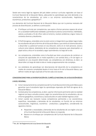 108
Desde este marco legal las regiones del país deben construir currículos regionales con base al
Currículo Nacional de la Educación Básica, adecuando los aprendizajes que este demanda a las
características de los estudiantes, así como a sus entornos socioculturales, lingüísticos,
económicos, productivos y geográficos50
.
Los elementos del Currículo Nacional de la Educación Básica que son la premisa necesaria del
proceso de diversificación, se definen a continuación:
 El enfoque curricular por competencias, que aspira a formar personas capaces de actuar
en su sociedad modificando realidades y poniendo en práctica conocimientos, habilidades,
valores y actitudes a fin de influir sobre el entorno, resolver problemas y lograr metas en
contextos diversos y desafiantes.
 El Perfil de egreso, entendido como la visión común e integral de lo que deben lograr todos
los estudiantes del país al término de la Educación Básica, que orienta al sistema educativo
a desarrollar su potencial humano en esa dirección, tanto en el nivel personal, social y
cultural como laboral, dotándolos de las competencias necesarias para desempeñar un
papel activo y ético en la sociedad y seguir aprendiendo a lo largo de la vida.
 Las competencias, entendidas como la facultad que tiene una persona de combinar un
conjunto de capacidades de un modo específico y con sentido ético, a fin de lograr un
propósito en una situación determinada. Las competencias son dinámicas, es decir, se
desarrollan a lo largo de toda la vida en niveles progresivamente más complejos.
 Los estándares de aprendizaje son descripciones del desarrollo de la competencia en
niveles de creciente complejidad desde el inicio hasta el fin de la Educación Básica, que
definen niveles de logro esperado al final de cada ciclo escolar.
CONSIDERACIONES PARA LA DIVERSIFICACIÓN DEL CURRÍCULO NACIONAL DE LA EDUCACIÓN BÁSICA
A NIVEL REGIONAL:
A. Incluir necesariamente las competencias del Currículo Nacional de la Educación Básica para
garantizar que el estudiante logre los aprendizajes esperados del Perfil de egreso de la
Educación Básica.
B. Contextualizar las competencias, es decir, aportar información pertinente sobre la realidad
regional con base a estudios previos, según las características de los estudiantes y de sus
entornos geográficos, económicos y socioculturales en cada realidad regional y local.
C. Incluir cuando sea necesario nuevas competencias pertinentes a las características
específicas, necesidades y demandas de los estudiantes, en función de sus entornos
socioculturales, lingüísticos, económico - productivos y geográficos, considerando los
siguiente criterios:
 Responder a necesidades y demandas de los estudiantes de una región a las que
el Currículo Nacional de la Educación Básica no responda.
 Basarse en el enfoque por competencias del Currículo Nacional de la Educación
Básica.
50
Art. 28.° del Reglamento de la Ley General de Educación
 