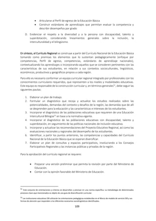 109
 Articularse al Perfil de egreso de la Educación Básica
 Construir estándares de aprendizajes que permitan evaluar la competencia y
describir desempeños por grado
D. Evidenciar el respeto a la diversidad y a la persona con discapacidad, talento y
superdotación, considerando lineamientos generales sobre la inclusión, la
interculturalidad y el bilingüismo.
En síntesis, el Currículo Regional se construye a partir del Currículo Nacional de la Educación Básica
tomando como premisas los elementos que lo sustentan pedagógicamente (enfoque por
competencias, Perfil de egreso, competencias, estándares de aprendizaje nacionales),
contextualizando los aprendizajes o incorporando aquellos que se consideren pertinentes con las
características de sus estudiantes, en relación a sus contextos socioculturales, lingüísticos,
económicos, productivos y geográficos propios a cada región.
Para ello es necesario conformar un equipo curricular regional integrado por profesionales con los
conocimientos curriculares requeridos, que representen a los niveles y modalidades educativas.
Este equipo es responsable de la construcción curricular y, en términos generales51
, debe seguir las
siguientes pautas:
1. Elaborar un plan de trabajo.
2. Formular un diagnóstico que recoja y actualice los estudios realizados sobre las
potencialidades, demandas del contexto y desafíos de la región, las demandas que de allí
se desprenden para la educación y las características e intereses de los estudiantes.
3. Incorporar el diagnóstico de las poblaciones educativas que requieren de una Educación
Intercultural Bilingüe52
en base a la normativa vigente.
4. Incorporar el diagnóstico de las poblaciones educativas con discapacidad, talento y
superdotación, en seguimiento de las políticas nacionales de inclusión educativa.
5. Incorporar y actualizar las recomendaciones del Proyecto Educativo Regional, así como las
evaluaciones nacionales y regionales del desempeño de los estudiantes.
6. Identificar, a partir los puntos anteriores, las competencias y capacidades del Currículo
Nacional de la Educación Básica que se esperan diversificar.
7. Elaborar un plan de consultas y espacios participativos, involucrando a los Consejos
Participativos Regionales y las instancias públicas y privadas de la región.
Para la aprobación del currículo regional se requiere:
 Preparar una versión preliminar que permita la revisión por parte del Ministerio de
Educación.
 Contar con la opinión favorable del Ministerio de Educación.
51
Este conjunto de orientaciones y criterios se desarrollan y precisan en una norma específica. La metodología de determinados
procesos clave aquí mencionados es objeto de una guía de diversificación curricular.
52
Las instituciones educativas EIB utilizarán las orientaciones pedagógicas establecidas en el Marco de modelo de servicio EIB y sus
formas de atención que responden a los diferentes escenarios sociolingüísticos identificados.
 