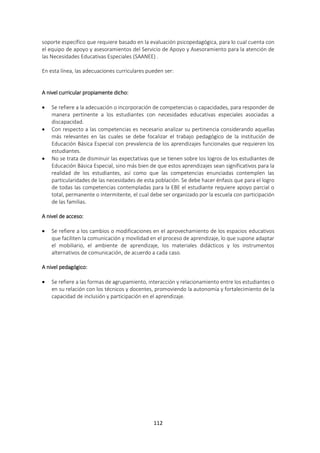 112
soporte específico que requiere basado en la evaluación psicopedagógica, para lo cual cuenta con
el equipo de apoyo y asesoramientos del Servicio de Apoyo y Asesoramiento para la atención de
las Necesidades Educativas Especiales (SAANEE) .
En esta línea, las adecuaciones curriculares pueden ser:
A nivel curricular propiamente dicho:
 Se refiere a la adecuación o incorporación de competencias o capacidades, para responder de
manera pertinente a los estudiantes con necesidades educativas especiales asociadas a
discapacidad.
 Con respecto a las competencias es necesario analizar su pertinencia considerando aquellas
más relevantes en las cuales se debe focalizar el trabajo pedagógico de la institución de
Educación Básica Especial con prevalencia de los aprendizajes funcionales que requieren los
estudiantes.
 No se trata de disminuir las expectativas que se tienen sobre los logros de los estudiantes de
Educación Básica Especial, sino más bien de que estos aprendizajes sean significativos para la
realidad de los estudiantes, así como que las competencias enunciadas contemplen las
particularidades de las necesidades de esta población. Se debe hacer énfasis que para el logro
de todas las competencias contempladas para la EBE el estudiante requiere apoyo parcial o
total, permanente o intermitente, el cual debe ser organizado por la escuela con participación
de las familias.
A nivel de acceso:
 Se refiere a los cambios o modificaciones en el aprovechamiento de los espacios educativos
que faciliten la comunicación y movilidad en el proceso de aprendizaje, lo que supone adaptar
el mobiliario, el ambiente de aprendizaje, los materiales didácticos y los instrumentos
alternativos de comunicación, de acuerdo a cada caso.
A nivel pedagógico:
 Se refiere a las formas de agrupamiento, interacción y relacionamiento entre los estudiantes o
en su relación con los técnicos y docentes, promoviendo la autonomía y fortalecimiento de la
capacidad de inclusión y participación en el aprendizaje.
 