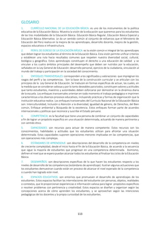 113
GLOSARIO
1. CURRÍCULO NACIONAL DE LA EDUCACIÓN BÁSICA: es uno de los instrumentos de la política
educativa de la Educación Básica. Muestra la visión de la educación que queremos para los estudiantes
de las tres modalidades de la Educación Básica: Educación Básica Regular, Educación Básica Especial y
Educación Básica Alternativa. Le da un sentido común al conjunto de esfuerzos que el Ministerio de
Educación del Perú realiza en la mejora de los aprendizajes, desarrollo docente, mejora de la gestión,
espacios educativos e infraestructura.
2. PERFIL DE EGRESO DE LA EDUCACIÓN BÁSICA: es la visión común e integral de los aprendizajes
que deben logran los estudiantes al término de la Educación Básica. Esta visión permite unificar criterios
y establecer una ruta hacia resultados comunes que respeten nuestra diversidad social, cultural,
biológica y geográfica. Estos aprendizajes constituyen el derecho a una educación de calidad y se
vinculan a los cuatro ámbitos principales del desempeño que deben ser nutridos por la educación,
señalados en la Ley General de Educación: desarrollo personal, ejercicio de la ciudadanía, vinculación al
mundo del trabajo y participación en la sociedad del conocimiento.
3. ENFOQUES TRANSVERSALES: corresponden a los significados y valoraciones que impregnan los
rasgos del perfil y las competencias. Son la base de la construcción curricular y se articulan con los
principios de la Ley General de Educación. Se traducen en formas específicas de actuar, las cuales, en
la medida que se consideran valiosas y por lo tanto deseables para todos, constituyen valores y actitudes
que tanto estudiantes, maestros y autoridades deben esforzarse por demostrar en la dinámica diaria
de la escuela. Los enfoques transversales orientan en todo momento el trabajo pedagógico e imprimen
características a los diversos procesos educativos, incluyendo prácticas y formas de organización que la
institución educativa realice. Los enfoques transversales del Currículo Nacional de la Educación Básica
son: Interculturalidad, Inclusión o Atención a la diversidad, Igualdad de género, de Derechos, del Bien
común, Enfoque ambiental y Búsqueda de la excelencia. Estos enfoques forman parte de acuerdos
internacionales y políticas que reconoce y suscribe el Estado peruano.
4. COMPETENCIA: es la facultad que tiene una persona de combinar un conjunto de capacidades
a fin de lograr un propósito específico en una situación determinada, actuando de manera pertinente y
con sentido ético.
5. CAPACIDADES: son recursos para actuar de manera competente. Estos recursos son los
conocimientos, habilidades y actitudes que los estudiantes utilizan para afrontar una situación
determinada. Estas capacidades suponen operaciones menores implicadas en las competencias, que
son operaciones más complejas.
6. ESTÁNDARES DE APRENDIZAJE: son descripciones del desarrollo de la competencia en niveles
de creciente complejidad, desde el inicio hasta el fin de la Educación Básica, de acuerdo a la secuencia
que sigue la mayoría de estudiantes que progresan en una competencia determinada. Asimismo,
definen el nivel que se espera puedan alcanzar todos los estudiantes al finalizar los ciclos de la Educación
Básica.
7. DESEMPEÑOS: son descripciones específicas de lo que hacen los estudiantes respecto a los
niveles de desarrollo de las competencias (estándares de aprendizaje). Ilustran algunas actuaciones que
los estudiantes demuestran cuando están en proceso de alcanzar el nivel esperado de la competencia
o cuando han logrado este nivel.
8. ESPACIOS EDUCATIVOS: son entornos que promueven el desarrollo de aprendizajes de los
estudiantes. Estos espacios facilitan las interrelaciones del estudiante con personas, objetos, realidades
o contextos, que le proporcionan experiencias e información valiosa para lograr propósitos específicos
o resolver problemas con pertinencia y creatividad. Estos espacios se diseñan y organizan según las
concepciones acerca de cómo aprenden los estudiantes, y se aprovechan según las intenciones
pedagógicas de los docentes y la propia curiosidad de los estudiantes.
 