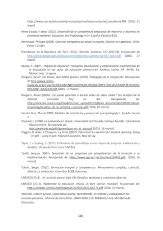 116
https://www.uco.es/educacion/principal/opinion/documentos/ed_excelencia.PDF [2016, 31
mayo]
Perez-Escada y otros (2012). Desarrollo de la competencia emocional de maestros y alumnos en
contextos escolares. Education and Psychology I+D+. España: Editorial EOS.
Perrenaud, Philippe (2008). Construir competencias desde la escuela. Edición en castellano. Chile:
Editor J.C.Sáez.
Presidencia de la República del Perú (2012). Decreto Supremo 017-2012-ED. Recuperado de
http://www.minam.gob.pe/disposiciones/decreto-supremo-no-017-2012-ed/ [2016, 27
mayo].
Ravela, P. (2009). Páginas de educación: consignas, devoluciones y calificaciones: los problemas de
la evaluación en las aulas de educación primaria en América Latina. PP. 49-90. Ed.
Monocromo. Uruguay.
Roegiers, Xavier, De Ketele, Jean-Marie (colab.) (2007). Pedagogía de la integración. Recuperado
de:http://www.redes-
cepalcala.org/inspector/DOCUMENTOS%20Y%20LIBROS/COMPETENCIAS/COMPETENCIAS%2
0E%20INTEGRACION.pdf [2016, 16 marzo].
Roegiers, Xavier (2006). ¿Se puede aprender a bucear antes de saber nadar? Los desafíos de la
reforma curricular hoy en día. Recuperado de:
http://www.ibe.unesco.org/fileadmin/user_upload/COPs/News_documents/2007/0710Guat
emalaCity/Desafios_de_la_reforma_curricular.pdf [2016, 16 marzo].
Sanchiz Ruiz, María (2009). Modelos de orientación y prevención psicopedagógica. España: Jaume
1.
Shepard, L. (2006). La evaluación en el aula. Universidad de Colorado, Campus Boulder. Educational
Measurement. Recuperado de:
http://www.oei.es/pdfs/aprendizaje_en_el_aula.pdf [2016, 16 marzo].
Stiggins, R. Arter, J. Chappuis. J y otros (2007). Classroom Assessment for Student Learning. Doing
it right - using it well. Pearson Education. New Jersey.
Tapia, J. y Gysling, J. (2015). Estándares de aprendizaje como mapas de progreso: elaboración y
desafíos: el caso de Perú. Lima: SINEACE
Tardif, Jacques (2003). Desarrollo de un programa por competencias: de la intención a su
implementación. Recuperado de: https://www.ugr.es/~recfpro/rev123ART2.pdf [2016, 16
marzo].
Tobón, Sergio (2012). Formación integral y competencias. Pensamiento complejo, currículo,
didáctica y evaluación. Colombia: ECOE ediciones.
UNESCO (2014). Un currículo para el siglo XXI: Desafíos, tensiones y cuestiones abiertas.
UNESCO (2015). Replantear la educación ¿Hacia un bien común mundial? Recuperado de:
http://unesdoc.unesco.org/images/0023/002326/232697s.pdf [2016, 16 marzo].
Valverde, Gilbert. (2001). Expectativas claras: aprendiendo, enseñando y evaluando en las
escuelas peruanas. Informe de consultoría. [MATERIALES DE TRABAJO] Lima, Ministerio de
Educación.
 