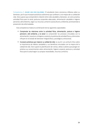 34
Competencia 3: ASUME UNA VIDA SALUDABLE. El estudiante tiene conciencia reflexiva sobre su
bienestar, por lo que incorpora prácticas autónomas que conllevan a una mejora de su calidad de
vida. Esto supone que comprende la relación entre vida saludable y bienestar, así como practica
actividad física para la salud, posturas corporales adecuadas, alimentación saludable e higiene
personal y del ambiente, según sus recursos y entorno sociocultural y ambiental, promoviendo la
prevención de enfermedades.
Esta competencia implica la combinación de las siguientes capacidades:
 Comprende las relaciones entre la actividad física, alimentación, postura e higiene
personal y del ambiente, y la salud: es comprender los procesos vinculados con la
alimentación, la postura, la higiene corporal y la práctica de actividad física y cómo estos
influyen en el estado de bienestar integral (físico, psicológico y emocional).
 Incorpora prácticas que mejoran su calidad de vida: es asumir una actitud crítica sobre
la importancia de hábitos saludables y sus beneficios vinculados con la mejora de la
calidad de vida. Esto supone la planificación de rutinas, dietas o planes que pongan en
práctica sus conocimientos sobre alimentación, higiene corporal, posturas y actividad
física para la salud según sus propias necesidades, recursos y entorno.
 