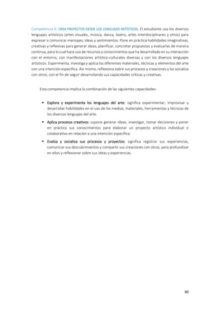 40
Competencia 6: CREA PROYECTOS DESDE LOS LENGUAJES ARTÍSTICOS. El estudiante usa los diversos
lenguajes artísticos (artes visuales, música, danza, teatro, artes interdisciplinares y otros) para
expresar o comunicar mensajes, ideas y sentimientos. Pone en práctica habilidades imaginativas,
creativas y reflexivas para generar ideas, planificar, concretar propuestas y evaluarlas de manera
continua, para lo cual hace uso de recursos y conocimientos que ha desarrollado en su interacción
con el entorno, con manifestaciones artístico-culturales diversas y con los diversos lenguajes
artísticos. Experimenta, investiga y aplica los diferentes materiales, técnicas y elementos del arte
con una intención específica. Así mismo, reflexiona sobre sus procesos y creaciones y los socializa
con otros, con el fin de seguir desarrollando sus capacidades críticas y creativas.
Esta competencia implica la combinación de las siguientes capacidades:
 Explora y experimenta los lenguajes del arte: significa experimentar, improvisar y
desarrollar habilidades en el uso de los medios, materiales, herramientas y técnicas de
los diversos lenguajes del arte.
 Aplica procesos creativos: supone generar ideas, investigar, tomar decisiones y poner
en práctica sus conocimientos para elaborar un proyecto artístico individual o
colaborativo en relación a una intención específica.
 Evalúa y socializa sus procesos y proyectos: significa registrar sus experiencias,
comunicar sus descubrimientos y compartir sus creaciones con otros, para profundizar
en ellos y reflexionar sobre sus ideas y experiencias.
 