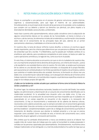 5
I. RETOS PARA LA EDUCACIÓN BÁSICA Y PERFIL DE EGRESO
Educar es acompañar a una persona en el proceso de generar estructuras propias internas,
cognitivas y socioemocionales, para que logre el máximo de sus potencialidades.
Simultáneamente, es la principal vía de inclusión de las personas en la sociedad, como ciudadanos
que cumplen con sus deberes y ejercen sus derechos con plenitud, con pleno respeto a la
diversidad de identidades socioculturales y ambientales.
Hasta hace cuarenta años aproximadamente, educar podía concebirse como la adquisición de
algunos conocimientos básicos en los campos de las Humanidades -al menos la lectura y la
escritura- y de las ciencias, los elementos iniciales de la matemática y una formación cívica basada
sobre todo en el conocimiento de las principales leyes del país, además de un primer
acercamiento a destrezas y habilidades en el terreno de los oficios.
En nuestros días, la tarea de educar enfrenta nuevos desafíos. La lectura y la escritura siguen
siendo importantes, pero los criterios para determinar que una persona es alfabeta van más allá
de comprobar que lee y escribe. Y la Matemática, que ha pasado por múltiples cambios en su
enseñanza, pero además, para considerarse competente en este campo, no basta con saber las
cuatro operaciones aritméticas y la regla de tres, como ocurría en el pasado.
En esta línea, el sistema educativo se encuentra con que es otra la ciudadanía de nuestros días,
con una importante ampliación de los derechos de las personas, con criterios de inclusión, justicia
y de equidad en una sociedad diversa como la nuestra. Por otro lado, se acepta que la jerarquía
de los valores es una decisión libre e individual orientada a la búsqueda de la propia felicidad,
pero que precisa ser contextualizada en los límites que plantea el respeto a los principios y valores
que sustentan el modelo democrático de sociedad. Asimismo, la formación en oficios vive una
doble crisis: la transformación radical del trabajo, con la desaparición efectiva de la frontera entre
trabajo material e intelectual, y la incertidumbre respecto a qué destrezas específicas estarán en
juego en los trabajos propios del siglo XXI.
¿Cuáles son las tendencias sociales actuales que cuestionan la forma como la Educación Básica ha
venido cumpliendo su rol?
En primer lugar, los sistemas educativos nacionales, basados en la acción del Estado, han estado
ligados a la administración y diseminación de un conjunto de conocimientos identificados con la
modernidad occidental. En la actualidad esta situación sufre una doble crisis: 1) Hay una
aceleración masiva de la producción de conocimiento que hace imposible que el ciudadano no
especializado en un campo específico se encuentre al día respecto a la renovación del
conocimiento. 2) Hay un reconocimiento y revaloración de los saberes de diversas culturas,
reconocidos como saberes ancestrales, que no siempre coinciden con el conocimiento generado
en la modernidad. Estas dos corrientes no han encontrado todavía el punto de equilibrio que les
permita establecer complementariedades a partir de un diálogo de conocimientos que facilite el
tratamiento de desafíos comunes que plantea la realidad presente y a los que se precisa
responder como sociedad. Como resultado de esto, el terreno del conocimiento vive y vivirá
todavía años de gran agitación y renovación permanente.
Otro ámbito que ha cambiado drásticamente y marca una tendencia social es el laboral: han
surgido miles de nuevos tipos de trabajo para los cuales la humanidad no estaba preparada ni
contaba con las personas capacitadas para desempeñarlos. Simultáneamente, muchísimos otros
trabajos tradicionales se han extinguido o su nivel de productividad se ha vuelto tan bajo que ya
 