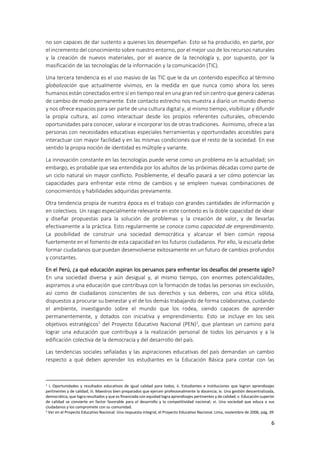 6
no son capaces de dar sustento a quienes los desempeñan. Esto se ha producido, en parte, por
el incremento del conocimiento sobre nuestro entorno, por el mejor uso de los recursos naturales
y la creación de nuevos materiales, por el avance de la tecnología y, por supuesto, por la
masificación de las tecnologías de la información y la comunicación (TIC).
Una tercera tendencia es el uso masivo de las TIC que le da un contenido específico al término
globalización que actualmente vivimos, en la medida en que nunca como ahora los seres
humanos están conectados entre sí en tiempo real en una gran red sin centro que genera cadenas
de cambio de modo permanente. Este contacto estrecho nos muestra a diario un mundo diverso
y nos ofrece espacios para ser parte de una cultura digital y, al mismo tiempo, visibilizar y difundir
la propia cultura, así como interactuar desde los propios referentes culturales, ofreciendo
oportunidades para conocer, valorar e incorporar los de otras tradiciones. Asimismo, ofrece a las
personas con necesidades educativas especiales herramientas y oportunidades accesibles para
interactuar con mayor facilidad y en las mismas condiciones que el resto de la sociedad. En ese
sentido la propia noción de identidad es múltiple y variante.
La innovación constante en las tecnologías puede verse como un problema en la actualidad; sin
embargo, es probable que sea entendida por los adultos de las próximas décadas como parte de
un ciclo natural sin mayor conflicto. Posiblemente, el desafío pasará a ser cómo potenciar las
capacidades para enfrentar este ritmo de cambios y se empleen nuevas combinaciones de
conocimientos y habilidades adquiridas previamente.
Otra tendencia propia de nuestra época es el trabajo con grandes cantidades de información y
en colectivos. Un rasgo especialmente relevante en este contexto es la doble capacidad de idear
y diseñar propuestas para la solución de problemas y la creación de valor, y de llevarlas
efectivamente a la práctica. Esto regularmente se conoce como capacidad de emprendimiento.
La posibilidad de construir una sociedad democrática y alcanzar el bien común reposa
fuertemente en el fomento de esta capacidad en los futuros ciudadanos. Por ello, la escuela debe
formar ciudadanos que puedan desenvolverse exitosamente en un futuro de cambios profundos
y constantes.
En el Perú, ¿a qué educación aspiran los peruanos para enfrentar los desafíos del presente siglo?
En una sociedad diversa y aún desigual y, al mismo tiempo, con enormes potencialidades,
aspiramos a una educación que contribuya con la formación de todas las personas sin exclusión,
así como de ciudadanos conscientes de sus derechos y sus deberes, con una ética sólida,
dispuestos a procurar su bienestar y el de los demás trabajando de forma colaborativa, cuidando
el ambiente, investigando sobre el mundo que los rodea, siendo capaces de aprender
permanentemente, y dotados con iniciativa y emprendimiento. Esto se incluye en los seis
objetivos estratégicos1
del Proyecto Educativo Nacional (PEN)2
, que plantean un camino para
lograr una educación que contribuya a la realización personal de todos los peruanos y a la
edificación colectiva de la democracia y del desarrollo del país.
Las tendencias sociales señaladas y las aspiraciones educativas del país demandan un cambio
respecto a qué deben aprender los estudiantes en la Educación Básica para contar con las
1 i. Oportunidades y resultados educativos de igual calidad para todos, ii. Estudiantes e instituciones que logran aprendizajes
pertinentes y de calidad; iii. Maestros bien preparados que ejercen profesionalmente la docencia; iv. Una gestión descentralizada,
democrática, que logra resultados y que es financiada con equidad logra aprendizajes pertinentes y de calidad; v. Educación superior
de calidad se convierte en factor favorable para el desarrollo y la competitividad nacional; vi. Una sociedad que educa a sus
ciudadanos y los compromete con su comunidad.
2 Ver en el Proyecto Educativo Nacional: Una respuesta integral, el Proyecto Educativo Nacional. Lima, noviembre de 2006, pág. 39
 