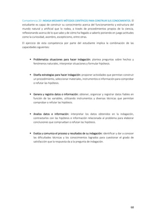 68
Competencia 20: INDAGA MEDIANTE MÉTODOS CIENTÍFICOS PARA CONSTRUIR SUS CONOCIMIENTOS. El
estudiante es capaz de construir su conocimiento acerca del funcionamiento y estructura del
mundo natural y artificial que lo rodea, a través de procedimientos propios de la ciencia,
reflexionando acerca de lo que sabe y de cómo ha llegado a saberlo poniendo en juego actitudes
como la curiosidad, asombro, escepticismo, entre otras.
El ejercicio de esta competencia por parte del estudiante implica la combinación de las
capacidades siguientes:
 Problematiza situaciones para hacer indagación: plantea preguntas sobre hechos y
fenómenos naturales, interpretar situaciones y formular hipótesis.
 Diseña estrategias para hacer indagación: proponer actividades que permitan construir
un procedimiento, seleccionar materiales, instrumentos e información para comprobar
o refutar las hipótesis.
 Genera y registra datos o información: obtener, organizar y registrar datos fiables en
función de las variables, utilizando instrumentos y diversas técnicas que permitan
comprobar o refutar las hipótesis.
 Analiza datos e información: interpretar los datos obtenidos en la indagación,
contrastarlos con las hipótesis e información relacionada al problema para elaborar
conclusiones que comprueban o refutan las hipótesis.
 Evalúa y comunica el proceso y resultados de su indagación: identificar y dar a conocer
las dificultades técnicas y los conocimientos logrados para cuestionar el grado de
satisfacción que la respuesta da a la pregunta de indagación.
 