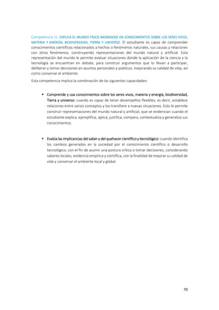 70
Competencia 21: EXPLICA EL MUNDO FÍSICO BASÁNDOSE EN CONOCIMIENTOS SOBRE LOS SERES VIVOS,
MATERIA Y ENERGÍA, BIODIVERSIDAD, TIERRA Y UNIVERSO. El estudiante es capaz de comprender
conocimientos científicos relacionados a hechos o fenómenos naturales, sus causas y relaciones
con otros fenómenos, construyendo representaciones del mundo natural y artificial. Esta
representación del mundo le permite evaluar situaciones donde la aplicación de la ciencia y la
tecnología se encuentran en debate, para construir argumentos que lo llevan a participar,
deliberar y tomar decisiones en asuntos personales y públicos, mejorando su calidad de vida, así
como conservar el ambiente.
Esta competencia implica la combinación de las siguientes capacidades:
 Comprende y usa conocimientos sobre los seres vivos, materia y energía, biodiversidad,
Tierra y universo: cuando es capaz de tener desempeños flexibles, es decir, establece
relaciones entre varios conceptos y los transfiere a nuevas situaciones. Esto le permite
construir representaciones del mundo natural y artificial, que se evidencian cuando el
estudiante explica, ejemplifica, aplica, justifica, compara, contextualiza y generaliza sus
conocimientos.
 Evalúa las implicancias del saber y del quehacer científicoy tecnológico: cuando identifica
los cambios generados en la sociedad por el conocimiento científico o desarrollo
tecnológico, con el fin de asumir una postura crítica o tomar decisiones, considerando
saberes locales, evidencia empírica y científica, con la finalidad de mejorar su calidad de
vida y conservar el ambiente local y global.
 