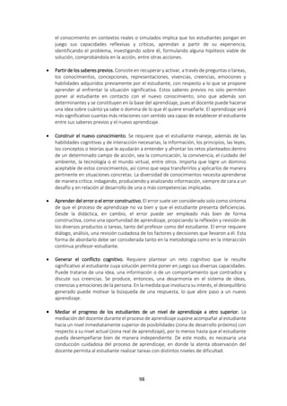 98
el conocimiento en contextos reales o simulados implica que los estudiantes pongan en
juego sus capacidades reflexivas y críticas, aprendan a partir de su experiencia,
identificando el problema, investigando sobre él, formulando alguna hipótesis viable de
solución, comprobándola en la acción, entre otras acciones.
 Partir de los saberes previos. Consiste en recuperar y activar, a través de preguntas o tareas,
los conocimientos, concepciones, representaciones, vivencias, creencias, emociones y
habilidades adquiridos previamente por el estudiante, con respecto a lo que se propone
aprender al enfrentar la situación significativa. Estos saberes previos no solo permiten
poner al estudiante en contacto con el nuevo conocimiento, sino que además son
determinantes y se constituyen en la base del aprendizaje, pues el docente puede hacerse
una idea sobre cuánto ya sabe o domina de lo que él quiere enseñarle. El aprendizaje será
más significativo cuantas más relaciones con sentido sea capaz de establecer el estudiante
entre sus saberes previos y el nuevo aprendizaje.
 Construir el nuevo conocimiento. Se requiere que el estudiante maneje, además de las
habilidades cognitivas y de interacción necesarias, la información, los principios, las leyes,
los conceptos o teorías que le ayudarán a entender y afrontar los retos planteados dentro
de un determinado campo de acción, sea la comunicación, la convivencia, el cuidado del
ambiente, la tecnología o el mundo virtual, entre otros. Importa que logre un dominio
aceptable de estos conocimientos, así como que sepa transferirlos y aplicarlos de manera
pertinente en situaciones concretas. La diversidad de conocimientos necesita aprenderse
de manera crítica: indagando, produciendo y analizando información, siempre de cara a un
desafío y en relación al desarrollo de una o más competencias implicadas.
 Aprender del error o el error constructivo. El error suele ser considerado solo como síntoma
de que el proceso de aprendizaje no va bien y que el estudiante presenta deficiencias.
Desde la didáctica, en cambio, el error puede ser empleado más bien de forma
constructiva, como una oportunidad de aprendizaje, propiciando la reflexión y revisión de
los diversos productos o tareas, tanto del profesor como del estudiante. El error requiere
diálogo, análisis, una revisión cuidadosa de los factores y decisiones que llevaron a él. Esta
forma de abordarlo debe ser considerada tanto en la metodología como en la interacción
continua profesor-estudiante.
 Generar el conflicto cognitivo. Requiere plantear un reto cognitivo que le resulte
significativo al estudiante cuya solución permita poner en juego sus diversas capacidades.
Puede tratarse de una idea, una información o de un comportamiento que contradice y
discute sus creencias. Se produce, entonces, una desarmonía en el sistema de ideas,
creencias y emociones de la persona. En la medida que involucra su interés, el desequilibrio
generado puede motivar la búsqueda de una respuesta, lo que abre paso a un nuevo
aprendizaje.
 Mediar el progreso de los estudiantes de un nivel de aprendizaje a otro superior. La
mediación del docente durante el proceso de aprendizaje supone acompañar al estudiante
hacia un nivel inmediatamente superior de posibilidades (zona de desarrollo próximo) con
respecto a su nivel actual (zona real de aprendizaje), por lo menos hasta que el estudiante
pueda desempeñarse bien de manera independiente. De este modo, es necesaria una
conducción cuidadosa del proceso de aprendizaje, en donde la atenta observación del
docente permita al estudiante realizar tareas con distintos niveles de dificultad.
 