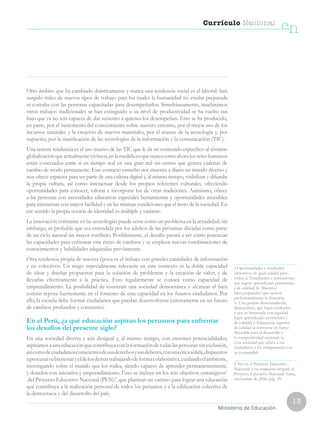 13
Currículo Nacional
cn
Ministerio de Educación
Otro ámbito que ha cambiado drásticamente y marca una tendencia social es el laboral: han
surgido miles de nuevos tipos de trabajo para los cuales la humanidad no estaba preparada
ni contaba con las personas capacitadas para desempeñarlos. Simultáneamente, muchísimos
otros trabajos tradicionales se han extinguido o su nivel de productividad se ha vuelto tan
bajo que ya no son capaces de dar sustento a quienes los desempeñan. Esto se ha producido,
en parte, por el incremento del conocimiento sobre nuestro entorno, por el mejor uso de los
recursos naturales y la creación de nuevos materiales, por el avance de la tecnología y, por
supuesto, por la masificación de las tecnologías de la información y la comunicación (TIC).
Una tercera tendencia es el uso masivo de las TIC que le da un contenido específico al término
globalizaciónqueactualmentevivimos,enlamedidaenquenuncacomoahoralossereshumanos
están conectados entre sí en tiempo real en una gran red sin centro que genera cadenas de
cambio de modo permanente. Este contacto estrecho nos muestra a diario un mundo diverso y
nos ofrece espacios para ser parte de una cultura digital y, al mismo tiempo, visibilizar y difundir
la propia cultura, así como interactuar desde los propios referentes culturales, ofreciendo
oportunidades para conocer, valorar e incorporar los de otras tradiciones. Asimismo, ofrece
a las personas con necesidades educativas especiales herramientas y oportunidades accesibles
para interactuar con mayor facilidad y en las mismas condiciones que el resto de la sociedad. En
ese sentido la propia noción de identidad es múltiple y variante.
La innovación constante en las tecnologías puede verse como un problema en la actualidad; sin
embargo, es probable que sea entendida por los adultos de las próximas décadas como parte
de un ciclo natural sin mayor conflicto. Posiblemente, el desafío pasará a ser cómo potenciar
las capacidades para enfrentar este ritmo de cambios y se empleen nuevas combinaciones de
conocimientos y habilidades adquiridas previamente.
Otra tendencia propia de nuestra época es el trabajo con grandes cantidades de información
y en colectivos. Un rasgo especialmente relevante en este contexto es la doble capacidad
de idear y diseñar propuestas para la solución de problemas y la creación de valor, y de
llevarlas efectivamente a la práctica. Esto regularmente se conoce como capacidad de
emprendimiento. La posibilidad de construir una sociedad democrática y alcanzar el bien
común reposa fuertemente en el fomento de esta capacidad en los futuros ciudadanos. Por
ello, la escuela debe formar ciudadanos que puedan desenvolverse exitosamente en un futuro
de cambios profundos y constantes.
En el Perú, ¿a qué educación aspiran los peruanos para enfrentar
los desafíos del presente siglo?
En una sociedad diversa y aún desigual y, al mismo tiempo, con enormes potencialidades,
aspiramosaunaeducaciónquecontribuyaconlaformacióndetodaslaspersonassinexclusión,
asícomodeciudadanosconscientesdesusderechosysusdeberes,conunaéticasólida,dispuestos
aprocurarsubienestaryeldelosdemástrabajandodeformacolaborativa,cuidandoelambiente,
investigando sobre el mundo que los rodea, siendo capaces de aprender permanentemente,
y dotados con iniciativa y emprendimiento. Esto se incluye en los seis objetivos estratégicos1
del Proyecto Educativo Nacional (PEN)2
, que plantean un camino para lograr una educación
que contribuya a la realización personal de todos los peruanos y a la edificación colectiva de
la democracia y del desarrollo del país.
1 Oportunidades y resultados
educativos de igual calidad para
todos, ii. Estudiantes e instituciones
que logran aprendizajes pertinentes
y de calidad; iii. Maestros
bien preparados que ejercen
profesionalmente la docencia;
iv. Una gestión descentralizada,
democrática, que logra resultados
y que es financiada con equidad
logra aprendizajes pertinentes y
de calidad; v. Educación superior
de calidad se convierte en factor
favorable para el desarrollo y
la competitividad nacional; vi.
Una sociedad que educa a sus
ciudadanos y los compromete con
su comunidad.
2 Ver en el Proyecto Educativo
Nacional: Una respuesta integral, el
Proyecto Educativo Nacional. Lima,
noviembre de 2006, pág. 39.
 