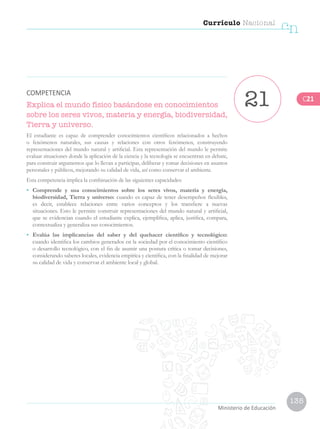 135
Currículo Nacional
cn
Ministerio de Educación
Explica el mundo físico basándose en conocimientos
sobre los seres vivos, materia y energía, biodiversidad,
Tierra y universo.
El estudiante es capaz de comprender conocimientos científicos relacionados a hechos
o fenómenos naturales, sus causas y relaciones con otros fenómenos, construyendo
representaciones del mundo natural y artificial. Esta representación del mundo le permite
evaluar situaciones donde la aplicación de la ciencia y la tecnología se encuentran en debate,
para construir argumentos que lo llevan a participar, deliberar y tomar decisiones en asuntos
personales y públicos, mejorando su calidad de vida, así como conservar el ambiente.
Esta competencia implica la combinación de las siguientes capacidades:
•	 Comprende y usa conocimientos sobre los seres vivos, materia y energía,
biodiversidad, Tierra y universo: cuando es capaz de tener desempeños flexibles,
es decir, establece relaciones entre varios conceptos y los transfiere a nuevas
situaciones. Esto le permite construir representaciones del mundo natural y artificial,
que se evidencian cuando el estudiante explica, ejemplifica, aplica, justifica, compara,
contextualiza y generaliza sus conocimientos.
•	 Evalúa las implicancias del saber y del quehacer científico y tecnológico:
cuando identifica los cambios generados en la sociedad por el conocimiento científico
o desarrollo tecnológico, con el fin de asumir una postura crítica o tomar decisiones,
considerando saberes locales, evidencia empírica y científica, con la finalidad de mejorar
su calidad de vida y conservar el ambiente local y global.
21COMPETENCIA
C21
 