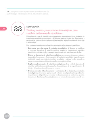 138
Diseña y construye soluciones tecnológicas para
resolver problemas de su entorno.
El estudiante es capaz de construir objetos, procesos o sistemas tecnológicos, basándose en
conocimientos científicos, tecnológicos y de diversas prácticas locales, para dar respuesta a
problemas del contexto, ligados a las necesidades sociales, poniendo en juego la creatividad
y perseverancia.
Esta competencia implica la combinación e integración de las siguientes capacidades:
• 	 Determina una alternativa de solución tecnológica: al detectar un problema
y proponer alternativas de solución creativas basadas en conocimientos científico,
tecnológico y prácticas locales, evaluando su pertinencia para seleccionar una de ellas.
•	 Diseña la alternativa de solución tecnológica: es representar de manera gráfica o
esquemática la estructura y funcionamiento de la solución tecnológica (especificaciones
de diseño), usando conocimiento científico, tecnológico y prácticas locales, teniendo en
cuenta los requerimientos del problema y los recursos disponibles.
•	 Implementa la alternativa de solución tecnológica: es llevar a cabo la alternativa de
solución, verificando y poniendo a prueba el cumplimiento de las especificaciones de
diseño y el funcionamiento de sus partes o etapas.
•	 Evalúa y comunica el funcionamiento y los impactos de su alternativa de solución
tecnológica: es determinar qué tan bien la solución tecnológica logró responder a los
requerimientos del problema, comunicar su funcionamiento y analizar sus posibles
impactos, en el ambiente y la sociedad, tanto en su proceso de elaboración como de uso.
22 COMPETENCIA
IV. Competencias, capacidades y estándares de
aprendizaje nacionales de la Educación Básica
C22
 