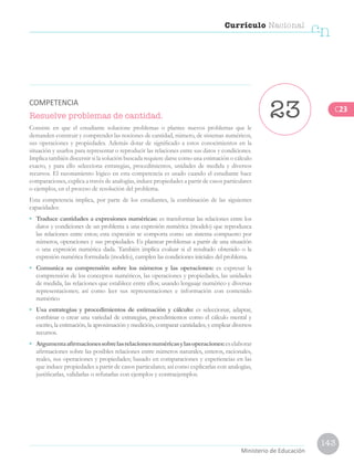 143
Currículo Nacional
cn
Ministerio de Educación
Resuelve problemas de cantidad.
Consiste en que el estudiante solucione problemas o plantee nuevos problemas que le
demanden construir y comprender las nociones de cantidad, número, de sistemas numéricos,
sus operaciones y propiedades. Además dotar de significado a estos conocimientos en la
situación y usarlos para representar o reproducir las relaciones entre sus datos y condiciones.
Implica también discernir si la solución buscada requiere darse como una estimación o cálculo
exacto, y para ello selecciona estrategias, procedimientos, unidades de medida y diversos
recursos. El razonamiento lógico en esta competencia es usado cuando el estudiante hace
comparaciones, explica a través de analogías, induce propiedades a partir de casos particulares
o ejemplos, en el proceso de resolución del problema.
Esta competencia implica, por parte de los estudiantes, la combinación de las siguientes
capacidades:
•	 Traduce cantidades a expresiones numéricas: es transformar las relaciones entre los
datos y condiciones de un problema a una expresión numérica (modelo) que reproduzca
las relaciones entre estos; esta expresión se comporta como un sistema compuesto por
números, operaciones y sus propiedades. Es plantear problemas a partir de una situación
o una expresión numérica dada. También implica evaluar si el resultado obtenido o la
expresión numérica formulada (modelo), cumplen las condiciones iniciales del problema.
•	 Comunica su comprensión sobre los números y las operaciones: es expresar la
comprensión de los conceptos numéricos, las operaciones y propiedades, las unidades
de medida, las relaciones que establece entre ellos; usando lenguaje numérico y diversas
representaciones; así como leer sus representaciones e información con contenido
numérico
•	 Usa estrategias y procedimientos de estimación y cálculo: es seleccionar, adaptar,
combinar o crear una variedad de estrategias, procedimientos como el cálculo mental y
escrito, la estimación, la aproximación y medición, comparar cantidades; y emplear diversos
recursos.
•	 Argumentaafirmacionessobrelasrelacionesnuméricasylasoperaciones:eselaborar
afirmaciones sobre las posibles relaciones entre números naturales, enteros, racionales,
reales, sus operaciones y propiedades; basado en comparaciones y experiencias en las
que induce propiedades a partir de casos particulares; así como explicarlas con analogías,
justificarlas, validarlas o refutarlas con ejemplos y contraejemplos.
23COMPETENCIA
C23
 