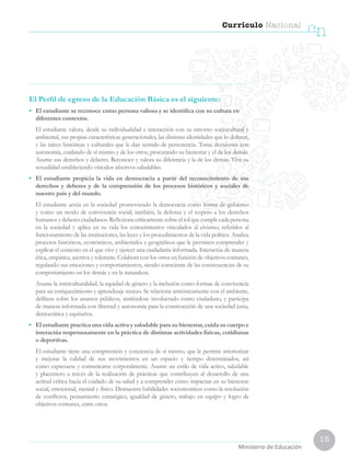 15
Currículo Nacional
cn
Ministerio de Educación
El Perfil de egreso de la Educación Básica es el siguiente:
•	 El estudiante se reconoce como persona valiosa y se identifica con su cultura en
diferentes contextos.
	 El estudiante valora, desde su individualidad e interacción con su entorno sociocultural y
ambiental, sus propias características generacionales, las distintas identidades que lo definen,
y las raíces históricas y culturales que le dan sentido de pertenencia. Toma decisiones con
autonomía, cuidando de sí mismo y de los otros, procurando su bienestar y el de los demás.
Asume sus derechos y deberes. Reconoce y valora su diferencia y la de los demás. Vive su
sexualidad estableciendo vínculos afectivos saludables.
•	 El estudiante propicia la vida en democracia a partir del reconocimiento de sus
derechos y deberes y de la comprensión de los procesos históricos y sociales de
nuestro país y del mundo.
	 El estudiante actúa en la sociedad promoviendo la democracia como forma de gobierno
y como un modo de convivencia social; también, la defensa y el respeto a los derechos
humanos y deberes ciudadanos. Reflexiona críticamente sobre el rol que cumple cada persona
en la sociedad y aplica en su vida los conocimientos vinculados al civismo, referidos al
funcionamiento de las instituciones, las leyes y los procedimientos de la vida política. Analiza
procesos históricos, económicos, ambientales y geográficos que le permiten comprender y
explicar el contexto en el que vive y ejercer una ciudadanía informada. Interactúa de manera
ética, empática, asertiva y tolerante. Colabora con los otros en función de objetivos comunes,
regulando sus emociones y comportamientos, siendo consciente de las consecuencias de su
comportamiento en los demás y en la naturaleza.
	 Asume la interculturalidad, la equidad de género y la inclusión como formas de convivencia
para un enriquecimiento y aprendizaje mutuo. Se relaciona armónicamente con el ambiente,
delibera sobre los asuntos públicos, sintiéndose involucrado como ciudadano, y participa
de manera informada con libertad y autonomía para la construcción de una sociedad justa,
democrática y equitativa.
•	 El estudiante practica una vida activa y saludable para su bienestar, cuida su cuerpo e
interactúa respetuosamente en la práctica de distintas actividades físicas, cotidianas
o deportivas.
	 El estudiante tiene una comprensión y conciencia de sí mismo, que le permite interiorizar
y mejorar la calidad de sus movimientos en un espacio y tiempo determinados, así
como expresarse y comunicarse corporalmente. Asume un estilo de vida activo, saludable
y placentero a través de la realización de prácticas que contribuyen al desarrollo de una
actitud crítica hacia el cuidado de su salud y a comprender cómo impactan en su bienestar
social, emocional, mental y físico. Demuestra habilidades sociomotrices como la resolución
de conflictos, pensamiento estratégico, igualdad de género, trabajo en equipo y logro de
objetivos comunes, entre otros.
 