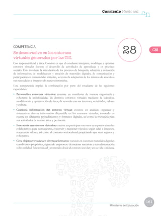 Currículo Nacional
cn
Ministerio de Educación
161
Se desenvuelve en los entornos
virtuales generados por las TIC.
Con responsabilidad y ética. Consiste en que el estudiante interprete, modifique y optimice
entornos virtuales durante el desarrollo de actividades de aprendizaje y en prácticas
sociales. Esto involucra la articulación de los procesos de búsqueda, selección y evaluación
de información; de modificación y creación de materiales digitales, de comunicación y
participación en comunidades virtuales, así como la adaptación de los mismos de acuerdo a
sus necesidades e intereses de manera sistemática.
Esta competencia implica la combinación por parte del estudiante de las siguientes
capacidades:
•	 Personaliza entornos virtuales: consiste en manifestar de manera organizada y
coherente la individualidad en distintos entornos virtuales mediante la selección,
modificación y optimización de éstos, de acuerdo con sus intereses, actividades, valores
y cultura.
•	 Gestiona información del entorno virtual: consiste en analizar, organizar y
sistematizar diversa información disponible en los entornos virtuales, tomando en
cuenta los diferentes procedimientos y formatos digitales, así como la relevancia para
sus actividades de manera ética y pertinente.
•	 Interactúa en entornos virtuales: consiste en participar con otros en espacios virtuales
colaborativos para comunicarse, construir y mantener vínculos según edad e intereses,
respetando valores, así como el contexto sociocultural propiciando que sean seguros y
coherentes.
•	 Crea objetos virtuales en diversos formatos: consiste en construir materiales digitales
con diversos propósitos, siguiendo un proceso de mejoras sucesivas y retroalimentación
sobre utilidad, funcionalidad y contenido desde el contexto escolar y en su vida cotidiana.
28COMPETENCIA
C28
 