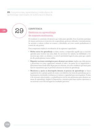 164
Gestiona su aprendizaje
de manera autónoma.
El estudiante es consciente del proceso que realiza para aprender. Esto le permite participar
de manera autónoma en el proceso de su aprendizaje, gestionar ordenada y sistemáticamente
las acciones a realizar, evaluar sus avances y dificultades, así como asumir gradualmente el
control de esta gestión.
Esta competencia implica la movilización de las siguientes capacidades:
• 	 Define metas de aprendizaje: es darse cuenta y comprender aquello que se necesita
aprender para resolver una tarea dada. Es reconocer los saberes, las habilidades y los
recursos que están a su alcance y si estos le permitirán lograr la tarea, para que a partir
de ello pueda plantear metas viables.
•	 Organiza acciones estratégicas para alcanzar sus metas: implica que debe pensar
y proyectarse en cómo organizarse mirando el todo y las partes de su organización y
determinar hasta dónde debe llegar para ser eficiente, así como establecer qué hacer para
fijar los mecanismos que le permitan alcanzar sus temas de aprendizaje.
•	 Monitorea y ajusta su desempeño durante el proceso de aprendizaje: es hacer
seguimiento de su propio grado de avance con relación a las metas de aprendizaje que se
ha propuesto, mostrando confianza en sí mismo y capacidad para autorregularse. Evalúa
si las acciones seleccionadas y su planificación son las más pertinentes para alcanzar sus
metas de aprendizaje. Implica la disposición e iniciativa para hacer ajustes oportunos a
sus acciones con el fin de lograr los resultados previstos.
29
COMPETENCIA
IV. Competencias, capacidades y estándares de
aprendizaje nacionales de la Educación Básica
C29
 