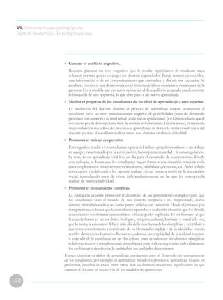 190
VI. Orientaciones pedagógicas
para el desarrollo de competencias
•	 Generar el conflicto cognitivo.
	 Requiere plantear un reto cognitivo que le resulte significativo al estudiante cuya
solución permita poner en juego sus diversas capacidades. Puede tratarse de una idea,
una información o de un comportamiento que contradice y discute sus creencias. Se
produce, entonces, una desarmonía en el sistema de ideas, creencias y emociones de la
persona. En la medida que involucra su interés, el desequilibrio generado puede motivar
la búsqueda de una respuesta, lo que abre paso a un nuevo aprendizaje.
•	 Mediar el progreso de los estudiantes de un nivel de aprendizaje a otro superior.
	 La mediación del docente durante el proceso de aprendizaje supone acompañar al
estudiante hacia un nivel inmediatamente superior de posibilidades (zona de desarrollo
próximo)conrespectoasunivelactual(zonarealdeaprendizaje),porlomenoshastaqueel
estudiante pueda desempeñarse bien de manera independiente. De este modo, es necesaria
una conducción cuidadosa del proceso de aprendizaje, en donde la atenta observación del
docente permita al estudiante realizar tareas con distintos niveles de dificultad.
•	 Promover el trabajo cooperativo.
	 Esto significa ayudar a los estudiantes a pasar del trabajo grupal espontáneo a un trabajo
en equipo, caracterizado por la cooperación, la complementariedad y la autorregulación.
Se trata de un aprendizaje vital hoy en día para el desarrollo de competencias. Desde
este enfoque, se busca que los estudiantes hagan frente a una situación retadora en la
que complementen sus diversos conocimientos, habilidades, destrezas, etc. Así el trabajo
cooperativo y colaborativo les permite realizar ciertas tareas a través de la interacción
social, aprendiendo unos de otros, independientemente de las que les corresponda
realizar de manera individual.
•	 Promover el pensamiento complejo.
	 La educación necesita promover el desarrollo de un pensamiento complejo para que
los estudiantes vean el mundo de una manera integrada y no fragmentada, como
sistema interrelacionado y no como partes aisladas, sin conexión. Desde el enfoque por
competencias, se busca que los estudiantes aprendan a analizar la situación que los desafía
relacionando sus distintas características a fin de poder explicarla. El ser humano al que
la escuela forma es un ser físico, biológico, psíquico, cultural, histórico y social a la vez;
por lo tanto, la educación debe ir más allá de la enseñanza de las disciplinas y contribuir a
que tome conocimiento y conciencia de su identidad compleja y de su identidad común
con los demás seres humanos. Reconocer, además, la complejidad de la realidad requiere
ir más allá de la enseñanza de las disciplinas, pues actualmente las distintas disciplinas
colaboran entre sí y complementan sus enfoques para poder comprender más cabalmente
los problemas y desafíos de la realidad en sus múltiples dimensiones.
Existen distintas modelos de aprendizaje pertinentes para el desarrollo de competencias
de los estudiantes, por ejemplo: el aprendizaje basado en proyectos, aprendizaje basado en
problemas, estudios de casos, entre otros. Son las distintas situaciones significativas las que
orientan al docente en la elección de los modelos de aprendizaje.
 