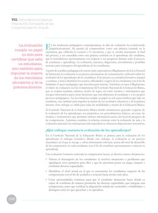 196
VII. Orientaciones para la
evaluación formativa de las
competencias en el aula
En las tendencias pedagógicas contemporáneas, la idea de evaluación ha evolucionado
significativamente. Ha pasado de comprenderse como una práctica centrada en la
enseñanza, que calificaba lo correcto y lo incorrecto, y que se situaba únicamente al final
del proceso, a ser entendida como una práctica centrada en el aprendizaje del estudiante,
que lo retroalimenta oportunamente con respecto a sus progresos durante todo el proceso
de enseñanza y aprendizaje. La evaluación, entonces, diagnostica, retroalimenta y posibilita
acciones para el progreso del aprendizaje de los estudiantes.
A partir de la política pedagógica de nuestro país, expresada en el Reglamento de la Ley General
de Educación, la evaluación es un proceso permanente de comunicación y reflexión sobre los
resultados de los aprendizajes de los estudiantes. Este proceso se considera formativo, integral
y continuo, y busca identificar los avances, dificultades y logros de los estudiantes con el fin de
brindarles el apoyo pedagógico que necesiten para mejorar. Asimismo, en base al Reglamento
el objeto de evaluación son las competencias del Currículo Nacional de la Educación Básica,
que se evalúan mediante criterios, niveles de logro, así como técnicas e instrumentos que
recogen información para tomar decisiones que retroalimenten al estudiante y a los propios
procesos pedagógicos. Así, la evaluación cumple un papel no solo para certificar qué sabe un
estudiante, sino también para impulsar la mejora de los resultados educativos y de la práctica
docente. Este enfoque es válido para todas las modalidades y niveles de la Educación Básica.
El Currículo Nacional de la Educación Básica brinda orientaciones generales respecto de
la evaluación de los aprendizajes, sus propósitos, sus procedimientos básicos, así como las
técnicas e instrumentos que permitan obtener información acerca del nivel de progreso de
las competencias. Asimismo, establece la relación existente entre la evaluación de aula y la
evaluación nacional. Las orientaciones más específicas se ofrecen en disposiciones normativas.
¿Qué enfoque sustenta la evaluación de los aprendizajes?
En el Currículo Nacional de la Educación Básica se plantea para la evaluación de los
aprendizajes el enfoque formativo. Desde este enfoque, la evaluación es un proceso
sistemático en el que se recoge y valora información relevante acerca del nivel de desarrollo
de las competencias en cada estudiante, con el fin de contribuir oportunamente a mejorar su
aprendizaje.
Una evaluación formativa enfocada en competencias busca, en diversos tramos del proceso:
•	 Valorar el desempeño de los estudiantes al resolver situaciones o problemas que
signifiquen retos genuinos para ellos y que les permitan poner en juego, integrar y
combinar diversas capacidades.
•	 Identificar el nivel actual en el que se encuentran los estudiantes respecto de las
competencias con el fin de ayudarlos a avanzar hacia niveles más altos.
•	 Crear oportunidades continuas para que el estudiante demuestre hasta dónde es
capaz de combinar de manera pertinente las diversas capacidades que integran una
competencia, antes que verificar la adquisición aislada de contenidos o habilidades o
distinguir entre los que aprueban y no aprueban.
La evaluación
cumple un papel
no solo para
certificar qué sabe
un estudiante,
sino también para
impulsar la mejora
de los resultados
educativos y de la
práctica docente.
 