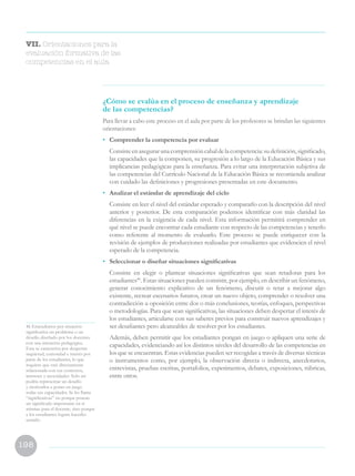 198
VII. Orientaciones para la
evaluación formativa de las
competencias en el aula
46 Entendemos por situación
significativa un problema o un
desafío diseñado por los docentes
con una intención pedagógica.
Esta se caracteriza por despertar
inquietud, curiosidad e interés por
parte de los estudiantes, lo que
requiere que esté directamente
relacionada con sus contextos,
intereses y necesidades. Solo así
podría representar un desafío
y motivarlos a poner en juego
todas sus capacidades. Se les llama
“significativas” no porque posean
un significado importante en sí
mismas para el docente, sino porque
a los estudiantes logran hacerles
sentido.
¿Cómo se evalúa en el proceso de enseñanza y aprendizaje
de las competencias?
Para llevar a cabo este proceso en el aula por parte de los profesores se brindan las siguientes
orientaciones:
•	 Comprender la competencia por evaluar
	 Consisteenasegurarunacomprensióncabaldelacompetencia:sudefinición,significado,
las capacidades que la componen, su progresión a lo largo de la Educación Básica y sus
implicancias pedagógicas para la enseñanza. Para evitar una interpretación subjetiva de
las competencias del Currículo Nacional de la Educación Básica se recomienda analizar
con cuidado las definiciones y progresiones presentadas en este documento.
•	 Analizar el estándar de aprendizaje del ciclo
	 Consiste en leer el nivel del estándar esperado y compararlo con la descripción del nivel
anterior y posterior. De esta comparación podemos identificar con más claridad las
diferencias en la exigencia de cada nivel. Esta información permitirá comprender en
qué nivel se puede encontrar cada estudiante con respecto de las competencias y tenerlo
como referente al momento de evaluarlo. Este proceso se puede enriquecer con la
revisión de ejemplos de producciones realizadas por estudiantes que evidencien el nivel
esperado de la competencia.
•	 Seleccionar o diseñar situaciones significativas
	 Consiste en elegir o plantear situaciones significativas que sean retadoras para los
estudiantes46
. Estas situaciones pueden consistir, por ejemplo, en describir un fenómeno,
generar conocimiento explicativo de un fenómeno, discutir o retar a mejorar algo
existente, recrear escenarios futuros, crear un nuevo objeto, comprender o resolver una
contradicción u oposición entre dos o más conclusiones, teorías, enfoques, perspectivas
o metodologías. Para que sean significativas, las situaciones deben despertar el interés de
los estudiantes, articularse con sus saberes previos para construir nuevos aprendizajes y
ser desafiantes pero alcanzables de resolver por los estudiantes.
	 Además, deben permitir que los estudiantes pongan en juego o apliquen una serie de
capacidades, evidenciando así los distintos niveles del desarrollo de las competencias en
los que se encuentran. Estas evidencias pueden ser recogidas a través de diversas técnicas
o instrumentos como, por ejemplo, la observación directa o indirecta, anecdotarios,
entrevistas, pruebas escritas, portafolios, experimentos, debates, exposiciones, rúbricas,
entre otros.
 