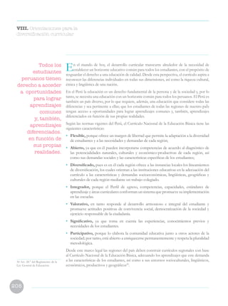 208
En el mundo de hoy, el desarrollo curricular transcurre alrededor de la necesidad de
establecer un horizonte educativo común para todos los estudiantes, con el propósito de
resguardar el derecho a una educación de calidad. Desde esta perspectiva, el currículo aspira a
reconocer las diferencias individuales en todas sus dimensiones, así como la riqueza cultural,
étnica y lingüística de una nación.
En el Perú la educación es un derecho fundamental de la persona y de la sociedad y, por lo
tanto, se necesita una educación con un horizonte común para todos los peruanos. El Perú es
también un país diverso, por lo que requiere, además, una educación que considere todas las
diferencias y sea pertinente a ellas; que los estudiantes de todas las regiones de nuestro paÍs
tengan acceso a oportunidades para lograr aprendizajes comunes y, también, aprendizajes
diferenciados en función de sus propias realidades.
Según las normas vigentes del Perú, el Currículo Nacional de la Educación Básica tiene las
siguientes características:
• 	Flexible, porque ofrece un margen de libertad que permite la adaptación a la diversidad
de estudiantes y a las necesidades y demandas de cada región;
• 	Abierto, ya que en él pueden incorporarse competencias de acuerdo al diagnóstico de
las potencialidades naturales, culturales y económico-productivas de cada región, así
como sus demandas sociales y las características específicas de los estudiantes;
• 	 Diversificado, pues es en él cada región ofrece a las instancias locales los lineamientos
de diversificación, los cuales orientan a las instituciones educativas en la adecuación del
currículo a las características y demandas socioeconómicas, lingüísticas, geográficas y
culturales de cada región mediante un trabajo colegiado.
• 	Integrador, porque el Perfil de egreso, competencias, capacidades, estándares de
aprendizaje y áreas curriculares conforman un sistema que promueve su implementación
en las escuelas.
• 	Valorativo, en tanto responde al desarrollo armonioso e integral del estudiante y
promueve actitudes positivas de convivencia social, democratización de la sociedad y
ejercicio responsable de la ciudadanía.
• 	 Significativo, ya que toma en cuenta las experiencias, conocimientos previos y
necesidades de los estudiantes.
• 	Participativo, porque lo elabora la comunidad educativa junto a otros actores de la
sociedad; por tanto, está abierto a enriquecerse permanentemente y respeta la pluralidad
metodológica.
Desde este marco legal las regiones del país deben construir currículos regionales con base
al Currículo Nacional de la Educación Básica, adecuando los aprendizajes que este demanda
a las características de los estudiantes, así como a sus entornos socioculturales, lingüísticos,
económicos, productivos y geográficos50
.
VIII. Orientaciones para la
diversificación curricular
50 Art. 28.° del Reglamento de la
Ley General de Educación
Todos los
estudiantes
peruanos tienen
derecho a acceder
a oportunidades
para lograr
aprendizajes
comunes
y, también,
aprendizajes
diferenciados.
en función de
sus propias
realidades.
 