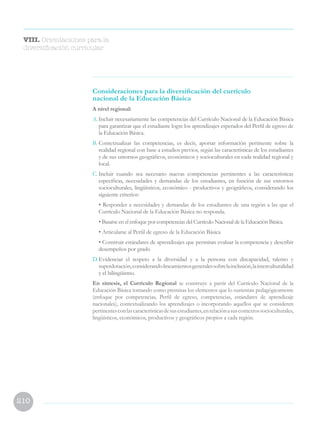210
Consideraciones para la diversificación del currículo
nacional de la Educación Básica
A nivel regional:
A.	Incluir necesariamente las competencias del Currículo Nacional de la Educación Básica
para garantizar que el estudiante logre los aprendizajes esperados del Perfil de egreso de
la Educación Básica.
B.	Contextualizar las competencias, es decir, aportar información pertinente sobre la
realidad regional con base a estudios previos, según las características de los estudiantes
y de sus entornos geográficos, económicos y socioculturales en cada realidad regional y
local.
C.	Incluir cuando sea necesario nuevas competencias pertinentes a las características
específicas, necesidades y demandas de los estudiantes, en función de sus entornos
socioculturales, lingüísticos, económico - productivos y geográficos, considerando los
siguiente criterios:
	 • Responder a necesidades y demandas de los estudiantes de una región a las que el
Currículo Nacional de la Educación Básica no responda.
	 • Basarse en el enfoque por competencias del Currículo Nacional de la Educación Básica.
	 • Articularse al Perfil de egreso de la Educación Básica
	 • Construir estándares de aprendizajes que permitan evaluar la competencia y describir
desempeños por grado
D.	Evidenciar el respeto a la diversidad y a la persona con discapacidad, talento y
superdotación,considerandolineamientosgeneralessobrelainclusión,lainterculturalidad
y el bilingüismo.
En síntesis, el Currículo Regional se construye a partir del Currículo Nacional de la
Educación Básica tomando como premisas los elementos que lo sustentan pedagógicamente
(enfoque por competencias, Perfil de egreso, competencias, estándares de aprendizaje
nacionales), contextualizando los aprendizajes o incorporando aquellos que se consideren
pertinentesconlascaracterísticasdesusestudiantes,enrelaciónasuscontextossocioculturales,
lingüísticos, económicos, productivos y geográficos propios a cada región.
VIII. Orientaciones para la
diversificación curricular
 