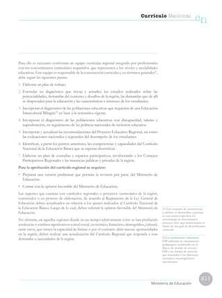 211
Currículo Nacional
cn
Ministerio de Educación
Para ello es necesario conformar un equipo curricular regional integrado por profesionales
con los conocimientos curriculares requeridos, que representen a los niveles y modalidades
educativas. Este equipo es responsable de la construcción curricular y, en términos generales51
,
debe seguir las siguientes pautas:
1.	Elaborar un plan de trabajo.
2.	Formular un diagnóstico que recoja y actualice los estudios realizados sobre las
potencialidades, demandas del contexto y desafíos de la región, las demandas que de allí
se desprenden para la educación y las características e intereses de los estudiantes.
3.	Incorporar el diagnóstico de las poblaciones educativas que requieren de una Educación
Intercultural Bilingüe52
en base a la normativa vigente.
4.	Incorporar el diagnóstico de las poblaciones educativas con discapacidad, talento y
superdotación, en seguimiento de las políticas nacionales de inclusión educativa.
5.	Incorporar y actualizar las recomendaciones del Proyecto Educativo Regional, así como
las evaluaciones nacionales y regionales del desempeño de los estudiantes.
6.	Identificar, a partir los puntos anteriores, las competencias y capacidades del Currículo
Nacional de la Educación Básica que se esperan diversificar.
7.	Elaborar un plan de consultas y espacios participativos, involucrando a los Consejos
Participativos Regionales y las instancias públicas y privadas de la región.
Para la aprobación del currículo regional se requiere:
• 	 Preparar una versión preliminar que permita la revisión por parte del Ministerio de
Educación.
• 	 Contar con la opinión favorable del Ministerio de Educación.
Las regiones que cuentan con currículos regionales o proyectos curriculares de la región,
construidos o en proceso de elaboración, de acuerdo al Reglamento de la Ley General de
Educación deben actualizarlos en relación a los ajustes realizados al Currículo Nacional de
la Educación Básica. Luego de lo cual, deben solicitar la opinión favorable del Ministerio de
Educación.
No obstante, en aquellas regiones donde en un tiempo relativamente corto se han producido
tendenciasocambiossignificativosanivelsocial,económico,financiero,demográfico,cultural,
entre otros, que tienen la capacidad de limitar o por el contrario abrir nuevas oportunidades
en la región, deben realizar una actualización del Currículo Regional que responda a esas
demandas o necesidades de la región.
51 Este conjunto de orientaciones
y criterios se desarrollan y precisan
en una norma específica. La
metodología de determinados
procesos clave aquí mencionados es
objeto de una guía de diversificación
curricular.
52 Las instituciones educativas
EIB utilizarán las orientaciones
pedagógicas establecidas en el
Marco de modelo de servicio
EIB y sus formas de atención
que responden a los diferentes
escenarios sociolingüísticos
identificados.
 