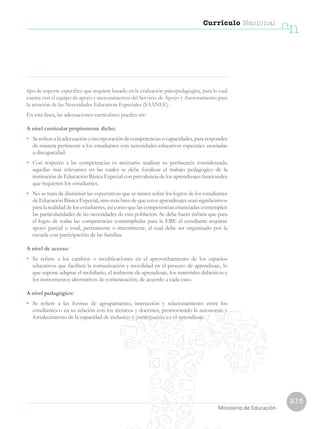 215
Currículo Nacional
cn
Ministerio de Educación
tipo de soporte específico que requiere basado en la evaluación psicopedagógica, para lo cual
cuenta con el equipo de apoyo y asesoramientos del Servicio de Apoyo y Asesoramiento para
la atención de las Necesidades Educativas Especiales (SAANEE) .
En esta línea, las adecuaciones curriculares pueden ser:
A nivel curricular propiamente dicho:
• 	 Serefierealaadecuaciónoincorporacióndecompetenciasocapacidades,pararesponder
de manera pertinente a los estudiantes con necesidades educativas especiales asociadas
a discapacidad.
• 	 Con respecto a las competencias es necesario analizar su pertinencia considerando
aquellas más relevantes en las cuales se debe focalizar el trabajo pedagógico de la
institución de Educación Básica Especial con prevalencia de los aprendizajes funcionales
que requieren los estudiantes.
• 	 No se trata de disminuir las expectativas que se tienen sobre los logros de los estudiantes
de Educación Básica Especial, sino más bien de que estos aprendizajes sean significativos
para la realidad de los estudiantes, así como que las competencias enunciadas contemplen
las particularidades de las necesidades de esta población. Se debe hacer énfasis que para
el logro de todas las competencias contempladas para la EBE el estudiante requiere
apoyo parcial o total, permanente o intermitente, el cual debe ser organizado por la
escuela con participación de las familias.
A nivel de acceso:
• 	 Se refiere a los cambios o modificaciones en el aprovechamiento de los espacios
educativos que faciliten la comunicación y movilidad en el proceso de aprendizaje, lo
que supone adaptar el mobiliario, el ambiente de aprendizaje, los materiales didácticos y
los instrumentos alternativos de comunicación, de acuerdo a cada caso.
A nivel pedagógico:
• 	 Se refiere a las formas de agrupamiento, interacción y relacionamiento entre los
estudiantes o en su relación con los técnicos y docentes, promoviendo la autonomía y
fortalecimiento de la capacidad de inclusión y participación en el aprendizaje.
 