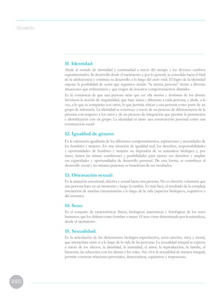 220
11. Identidad:
Alude al sentido de mismidad y continuidad a través del tiempo y los diversos cambios
experimentados. Se desarrolla desde el nacimiento y, por lo general, se consolida hacia el final
de la adolescencia y continúa su desarrollo a lo largo del ciclo vital. El logro de la identidad
supone la posibilidad de sentir que seguimos siendo “la misma persona” frente a diversas
situaciones que enfrentamos y que exigen de nosotros comportamientos disímiles.
Es la conciencia de que una persona tiene que ser ella misma y dostintas de los demás.
Involucra la noción de singularidad, que hace única y diferente a cada persona, y alude, a la
vez, a lo que se comparter con otros, lo que permite ubicar a una persona como parte de un
grupo de referencia. La identidad se construye a través de un proceso de diferenciación de la
persona con respecto a los otros y de un proceso de integración que permite la pertenencia
e identificación con un grupo. La identidad es tanto una construcción personal como una
construcción social.
12. Igualdad de género:
Es la valoración igualitaria de los diferentes comportamientos, aspiraciones y necesidades de
los hombres y mujeres. En una situación de igualdad real, los derechos, responsabilidades
y oportunidades de hombres y mujeres no dependen de su naturaleza biológica y, por
tanto, tienen las mimas condiciones y posibilidades para ejercer sus derechos y ampliar
sus capacidades y oportunidades de desarrollo personal. De esta forma, se contribuye al
desarrollo social y las mismas personas se benefician de sus resultados.
13. Orientación sexual:
Es la atracción emocional, afectiva y sexual hacia otra persona. No es elección voluntaria que
una persona hace en un momento y luego la cambia. Es más bien, el resultado de la compleja
interacción de muchas circunstancias a lo largo de la vida (aspectos biológicos, cognitivos y
del entorno).
14. Sexo:
Es el conjunto de características físicas, biológicas, anatómicas y fisiológicas de los seres
humanos, que los definen como hombre o mujer. El sexo viene determinado por la naturaleza,
desde el nacimiento.
15. Sexualidad:
Es la articulación de las dimensiones biológica-reproductiva, socio-afectiva, ética y moral,
que interactúan entre sí a lo largo de la vida de las personas. La sexualidad integral se expresa
a través de los afectos, la identidad, la intimidad, el amor, la reproducción, la familia, el
bienestar, las relaciones con los demás y los roles. Así, vivir la sexualidad de manera integral,
permite construir relaciones personales, democráticas, equitativas y respetuosas.
Glosario
 