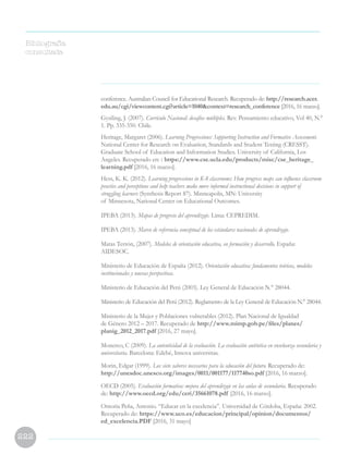 222
conference. Australian Council for Educational Research. Recuperado de: http://research.acer.
edu.au/cgi/viewcontent.cgi?article=1040context=research_conference [2016, 16 marzo].
Gysiling, J. (2007). Currículo Nacional: desafíos múltiples. Rev. Pensamiento educativo, Vol 40, N.°
1. Pp. 335-350. Chile.
Heritage, Margaret (2006). Learning Progressions: Supporting Instruction and Formative Assessment.
National Center for Research on Evaluation, Standards and Student Testing (CRESST).
Graduate School of Education and Information Studies. University of California, Los
Angeles. Recuperado en: : https://www.cse.ucla.edu/products/misc/cse_heritage_
learning.pdf [2016, 16 marzo].
Hess, K. K. (2012). Learning progressions in K-8 classrooms: How progress maps can influence classroom
practice and perceptions and help teachers make more informed instructional decisions in support of
struggling learners (Synthesis Report 87). Minneapolis, MN: University
of Minnesota, National Center on Educational Outcomes.
IPEBA (2013). Mapas de progreso del aprendizaje. Lima: CEPREDIM.
IPEBA (2013). Marco de referencia conceptual de los estándares nacionales de aprendizaje.
Matas Terrón, (2007). Modelos de orientación educativa, en formación y desarrollo. España:
AIDESOC.
Ministerio de Educación de España (2012). Orientación educativa: fundamentos teóricos, modelos
institucionales y nuevas perspectivas.
Ministerio de Educación del Perú (2003). Ley General de Educación N.° 28044.
Ministerio de Educación del Perú (2012). Reglamento de la Ley General de Educación N.° 28044.
Ministerio de la Mujer y Poblaciones vulnerables (2012). Plan Nacional de Igualdad
de Género 2012 – 2017. Recuperado de http://www.mimp.gob.pe/files/planes/
planig_2012_2017.pdf [2016, 27 mayo].
Monereo, C (2009). La autenticidad de la evaluación. La evaluación auténtica en enseñanza secundaria y
universitaria. Barcelona: Edebé, Innova universitas.
Morin, Edgar (1999). Los siete saberes necesarios para la educación del futuro. Recuperado de:
http://unesdoc.unesco.org/images/0011/001177/117740so.pdf [2016, 16 marzo].
OECD (2005). Evaluación formativa: mejora del aprendizaje en las aulas de secundaria. Recuperado
de: http://www.oecd.org/edu/ceri/35661078.pdf [2016, 16 marzo].
Ontoria Peña, Antonio. “Educar en la excelencia”. Universidad de Córdoba, España: 2002.
Recuperado de: https://www.uco.es/educacion/principal/opinion/documentos/
ed_excelencia.PDF [2016, 31 mayo]
Bibliografía
consultada
 