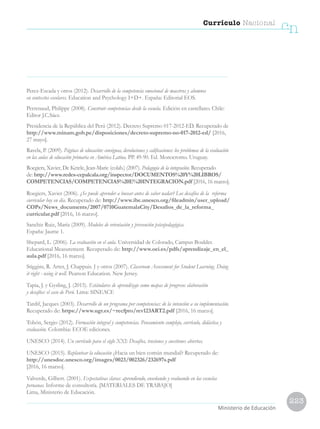 223
Currículo Nacional
cn
Ministerio de Educación
Perez-Escada y otros (2012). Desarrollo de la competencia emocional de maestros y alumnos
en contextos escolares. Education and Psychology I+D+. España: Editorial EOS.
Perrenaud, Philippe (2008). Construir competencias desde la escuela. Edición en castellano. Chile:
Editor J.C.Sáez.
Presidencia de la República del Perú (2012). Decreto Supremo 017-2012-ED. Recuperado de
http://www.minam.gob.pe/disposiciones/decreto-supremo-no-017-2012-ed/ [2016,
27 mayo].
Ravela, P. (2009). Páginas de educación: consignas, devoluciones y calificaciones: los problemas de la evaluación
en las aulas de educación primaria en América Latina. PP. 49-90. Ed. Monocromo. Uruguay.
Roegiers, Xavier, De Ketele, Jean-Marie (colab.) (2007). Pedagogía de la integración. Recuperado
de: http://www.redes-cepalcala.org/inspector/DOCUMENTOS%20Y%20LIBROS/
COMPETENCIAS/COMPETENCIAS%20E%20INTEGRACION.pdf [2016, 16 marzo].
Roegiers, Xavier (2006). ¿Se puede aprender a bucear antes de saber nadar? Los desafíos de la reforma
curricular hoy en día. Recuperado de: http://www.ibe.unesco.org/fileadmin/user_upload/
COPs/News_documents/2007/0710GuatemalaCity/Desafios_de_la_reforma_
curricular.pdf [2016, 16 marzo].
Sanchiz Ruiz, María (2009). Modelos de orientación y prevención psicopedagógica.
España: Jaume 1.
Shepard, L. (2006). La evaluación en el aula. Universidad de Colorado, Campus Boulder.
Educational Measurement. Recuperado de: http://www.oei.es/pdfs/aprendizaje_en_el_
aula.pdf [2016, 16 marzo].
Stiggins, R. Arter, J. Chappuis. J y otros (2007). Classroom Assessment for Student Learning. Doing
it right - using it well. Pearson Education. New Jersey.
Tapia, J. y Gysling, J. (2015). Estándares de aprendizaje como mapas de progreso: elaboración
y desafíos: el caso de Perú. Lima: SINEACE
Tardif, Jacques (2003). Desarrollo de un programa por competencias: de la intención a su implementación.
Recuperado de: https://www.ugr.es/~recfpro/rev123ART2.pdf [2016, 16 marzo].
Tobón, Sergio (2012). Formación integral y competencias. Pensamiento complejo, currículo, didáctica y
evaluación. Colombia: ECOE ediciones.
UNESCO (2014). Un currículo para el siglo XXI: Desafíos, tensiones y cuestiones abiertas.
UNESCO (2015). Replantear la educación ¿Hacia un bien común mundial? Recuperado de:
http://unesdoc.unesco.org/images/0023/002326/232697s.pdf
[2016, 16 marzo].
Valverde, Gilbert. (2001). Expectativas claras: aprendiendo, enseñando y evaluando en las escuelas
peruanas. Informe de consultoría. [MATERIALES DE TRABAJO]
Lima, Ministerio de Educación.
 