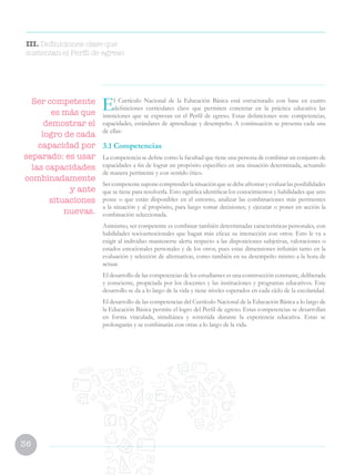 36
El Currículo Nacional de la Educación Básica está estructurado con base en cuatro
definiciones curriculares clave que permiten concretar en la práctica educativa las
intenciones que se expresan en el Perfil de egreso. Estas definiciones son: competencias,
capacidades, estándares de aprendizaje y desempeño. A continuación se presenta cada una
de ellas:
3.1 Competencias
La competencia se define como la facultad que tiene una persona de combinar un conjunto de
capacidades a fin de lograr un propósito específico en una situación determinada, actuando
de manera pertinente y con sentido ético.
Sercompetentesuponecomprenderlasituaciónquesedebeafrontaryevaluarlasposibilidades
que se tiene para resolverla. Esto significa identificar los conocimientos y habilidades que uno
posee o que están disponibles en el entorno, analizar las combinaciones más pertinentes
a la situación y al propósito, para luego tomar decisiones; y ejecutar o poner en acción la
combinación seleccionada.
Asimismo, ser competente es combinar también determinadas características personales, con
habilidades socioemocionales que hagan más eficaz su interacción con otros. Esto le va a
exigir al individuo mantenerse alerta respecto a las disposiciones subjetivas, valoraciones o
estados emocionales personales y de los otros, pues estas dimensiones influirán tanto en la
evaluación y selección de alternativas, como también en su desempeño mismo a la hora de
actuar.
El desarrollo de las competencias de los estudiantes es una construcción constante, deliberada
y consciente, propiciada por los docentes y las instituciones y programas educativos. Este
desarrollo se da a lo largo de la vida y tiene niveles esperados en cada ciclo de la escolaridad.
El desarrollo de las competencias del Currículo Nacional de la Educación Básica a lo largo de
la Educación Básica permite el logro del Perfil de egreso. Estas competencias se desarrollan
en forma vinculada, simultánea y sostenida durante la experiencia educativa. Estas se
prolongarán y se combinarán con otras a lo largo de la vida.
Ser competente
es más que
demostrar el
logro de cada
capacidad por
separado: es usar
las capacidades
combinadamente
y ante
situaciones
nuevas.
III. Definiciones clave que
sustentan el Perfil de egreso
 