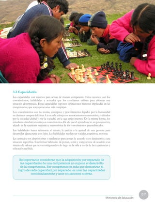37
Ministerio de Educación
3.2 Capacidades
Las capacidades son recursos para actuar de manera competente. Estos recursos son los
conocimientos, habilidades y actitudes que los estudiantes utilizan para afrontar una
situación determinada. Estas capacidades suponen operaciones menores implicadas en las
competencias, que son operaciones más complejas.
Los conocimientos son las teorías, conceptos y procedimientos legados por la humanidad
en distintos campos del saber. La escuela trabaja con conocimientos construidos y validados
por la sociedad global y por la sociedad en la que están insertos. De la misma forma, los
estudiantes también construyen conocimientos. De ahí que el aprendizaje es un proceso vivo,
alejado de la repetición mecánica y memorística de los conocimientos preestablecidos.
Las habilidades hacen referencia al talento, la pericia o la aptitud de una persona para
desarrollar alguna tarea con éxito. Las habilidades pueden ser sociales, cognitivas, motoras.
Las actitudes son disposiciones o tendencias para actuar de acuerdo o en desacuerdo a una
situación específica. Son formas habituales de pensar, sentir y comportarse de acuerdo a un
sistema de valores que se va configurando a lo largo de la vida a través de las experiencias y
educación recibida.
Es importante considerar que la adquisición por separado de
las capacidades de una competencia no supone el desarrollo
de la competencia. Ser competente es más que demostrar el
logro de cada capacidad por separado: es usar las capacidades
combinadamente y ante situaciones nuevas.
 