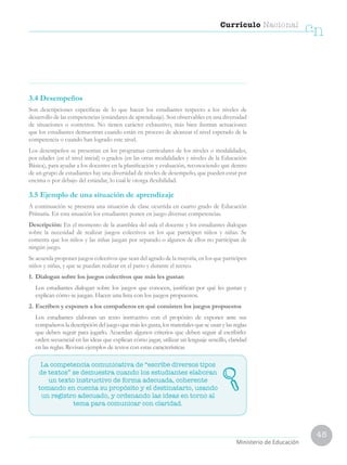 45
Currículo Nacional
cn
Ministerio de Educación
3.4 Desempeños
Son descripciones específicas de lo que hacen los estudiantes respecto a los niveles de
desarrollo de las competencias (estándares de aprendizaje). Son observables en una diversidad
de situaciones o contextos. No tienen carácter exhaustivo, más bien ilustran actuaciones
que los estudiantes demuestran cuando están en proceso de alcanzar el nivel esperado de la
competencia o cuando han logrado este nivel.
Los desempeños se presentan en los programas curriculares de los niveles o modalidades,
por edades (en el nivel inicial) o grados (en las otras modalidades y niveles de la Educación
Básica), para ayudar a los docentes en la planificación y evaluación, reconociendo que dentro
de un grupo de estudiantes hay una diversidad de niveles de desempeño, que pueden estar por
encima o por debajo del estándar, lo cual le otorga flexibilidad.
3.5 Ejemplo de una situación de aprendizaje
A continuación se presenta una situación de clase ocurrida en cuarto grado de Educación
Primaria. En esta situación los estudiantes ponen en juego diversas competencias.
Descripción: En el momento de la asamblea del aula el docente y los estudiantes dialogan
sobre la necesidad de realizar juegos colectivos en los que participen niños y niñas. Se
comenta que los niños y las niñas juegan por separado o algunos de ellos no participan de
ningún juego.
Se acuerda proponer juegos colectivos que sean del agrado de la mayoría, en los que participen
niños y niñas, y que se puedan realizar en el patio y durante el recreo.
1.	Dialogan sobre los juegos colectivos que más les gustan
	 Los estudiantes dialogan sobre los juegos que conocen, justifican por qué les gustan y
explican cómo se juegan. Hacen una lista con los juegos propuestos.
2.	Escriben y exponen a los compañeros en qué consisten los juegos propuestos
	 Los estudiantes elaboran un texto instructivo con el propósito de exponer ante sus
compañeros la descripción del juego que más les gusta, los materiales que se usan y las reglas
que deben seguir para jugarlo. Acuerdan algunos criterios que deben seguir al escribirlo:
orden secuencial en las ideas que explican cómo jugar, utilizar un lenguaje sencillo, claridad
en las reglas. Revisan ejemplos de textos con estas características
La competencia comunicativa de “escribe diversos tipos
de textos” se demuestra cuando los estudiantes elaboran
un texto instructivo de forma adecuada, coherente
tomando en cuenta su propósito y el destinatario, usando
un registro adecuado, y ordenando las ideas en torno al
tema para comunicar con claridad.
 