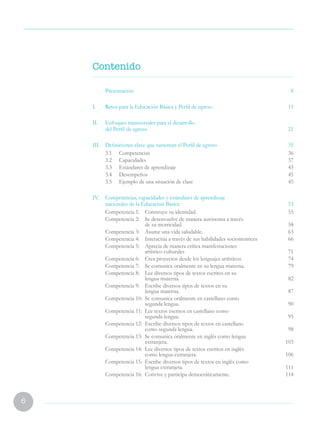 6
Contenido
	Presentación 8
I.	 Retos para la Educación Básica y Perfil de egreso 11
II.	 Enfoques transversales para el desarrollo
del Perfil de egreso 21
III.	 Definiciones clave que sustentan el Perfil de egreso 35
	 3.1	Competencias 36
	 3.2	Capacidades 37
	 3.3	 Estándares de aprendizaje 43
	 3.4	Desempeños 45
	 3.5	 Ejemplo de una situación de clase 45
IV.	 Competencias, capacidades y estándares de aprendizaje
nacionales de la Educación Básica	 53
Competencia 1:	 Construye su identidad. 55
Competencia 2:	 Se desenvuelve de manera autónoma a través
de su motricidad. 58
Competencia 3:	 Asume una vida saludable. 63
Competencia 4:	 Interactúa a través de sus habilidades sociomotrices 66
Competencia 5:	 Aprecia de manera crítica manifestaciones
artístico culturales 71
Competencia 6:	 Crea proyectos desde los lenguajes artísticos 74
Competencia 7:	 Se comunica oralmente en su lengua materna. 79
Competencia 8:	 Lee diversos tipos de textos escritos en su
lengua materna. 82
Competencia 9:	 Escribe diversos tipos de textos en su
lengua materna. 87
Competencia 10:	 Se comunica oralmente en castellano como
segunda lengua. 90
Competencia 11:	 Lee textos escritos en castellano como
segunda lengua. 95
Competencia 12:	 Escribe diversos tipos de textos en castellano
como segunda lengua. 98
Competencia 13:	 Se comunica oralmente en inglés como lengua
extranjera.103
Competencia 14:	 Lee diversos tipos de textos escritos en inglés
como lengua extranjera. 106
Competencia 15:	 Escribe diversos tipos de textos en inglés como
lengua extranjera. 111
Competencia 16:	 Convive y participa democráticamente. 114
 