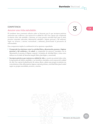 63
Currículo Nacional
cn
Ministerio de Educación
Asume una vida saludable.
El estudiante tiene conciencia reflexiva sobre su bienestar, por lo que incorpora prácticas
autónomas que conllevan a una mejora de su calidad de vida. Esto supone que comprende
la relación entre vida saludable y bienestar, así como practica actividad física para la salud,
posturas corporales adecuadas, alimentación saludable e higiene personal y del ambiente,
según sus recursos y entorno sociocultural y ambiental, promoviendo la prevención de
enfermedades.
Esta competencia implica la combinación de las siguientes capacidades:
•	 Comprende las relaciones entre la actividad física, alimentación, postura e higiene
personal y del ambiente, y la salud: es comprender los procesos vinculados con la
alimentación, la postura, la higiene corporal y la práctica de actividad física y cómo estos
influyen en el estado de bienestar integral (físico, psicológico y emocional).
•	 Incorpora prácticas que mejoran su calidad de vida: es asumir una actitud crítica sobre
la importancia de hábitos saludables y sus beneficios vinculados con la mejora de la calidad
de vida. Esto supone la planificación de rutinas, dietas o planes que pongan en práctica sus
conocimientos sobre alimentación, higiene corporal, posturas y actividad física para la salud
según sus propias necesidades, recursos y entorno.
3
COMPETENCIA
C3
 