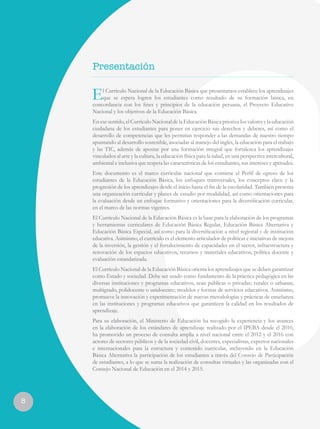 El Currículo Nacional de la Educación Básica que presentamos establece los aprendizajes
que se espera logren los estudiantes como resultado de su formación básica, en
concordancia con los fines y principios de la educación peruana, el Proyecto Educativo
Nacional y los objetivos de la Educación Básica.
En ese sentido, el Currículo Nacional de la Educación Básica prioriza los valores y la educación
ciudadana de los estudiantes para poner en ejercicio sus derechos y deberes, así como el
desarrollo de competencias que les permitan responder a las demandas de nuestro tiempo
apuntando al desarrollo sostenible, asociadas al manejo del inglés, la educación para el trabajo
y las TIC, además de apostar por una formación integral que fortalezca los aprendizajes
vinculados al arte y la cultura, la educación física para la salud, en una perspectiva intercultural,
ambiental e inclusiva que respeta las características de los estudiantes, sus intereses y aptitudes.
Este documento es el marco curricular nacional que contiene el Perfil de egreso de los
estudiantes de la Educación Básica, los enfoques transversales, los conceptos clave y la
progresión de los aprendizajes desde el inicio hasta el fin de la escolaridad. También presenta
una organización curricular y planes de estudio por modalidad, así como orientaciones para
la evaluación desde un enfoque formativo y orientaciones para la diversificación curricular,
en el marco de las normas vigentes.
El Currículo Nacional de la Educación Básica es la base para la elaboración de los programas
y herramientas curriculares de Educación Básica Regular, Educación Básica Alternativa y
Educación Básica Especial, así como para la diversificación a nivel regional y de institución
educativa. Asimismo, el currículo es el elemento articulador de políticas e iniciativas de mejora
de la inversión, la gestión y el fortalecimiento de capacidades en el sector, infraestructura y
renovación de los espacios educativos, recursos y materiales educativos, política docente y
evaluación estandarizada.
El Currículo Nacional de la Educación Básica orienta los aprendizajes que se deben garantizar
como Estado y sociedad. Debe ser usado como fundamento de la práctica pedagógica en las
diversas instituciones y programas educativos, sean públicas o privadas; rurales o urbanas;
multigrado, polidocente o unidocente; modelos y formas de servicios educativos. Asimismo,
promueve la innovación y experimentación de nuevas metodologías y prácticas de enseñanza
en las instituciones y programas educativos que garanticen la calidad en los resultados de
aprendizaje.
Para su elaboración, el Ministerio de Educación ha recogido la experiencia y los avances
en la elaboración de los estándares de aprendizaje realizado por el IPEBA desde el 2010,
ha promovido un proceso de consulta amplia a nivel nacional entre el 2012 y el 2016 con
actores de sectores públicos y de la sociedad civil, docentes, especialistas, expertos nacionales
e internacionales para la estructura y contenido curricular, incluyendo en la Educación
Básica Alternativa la participación de los estudiantes a través del Consejo de Participación
de estudiantes, a lo que se suma la realización de consultas virtuales y las organizadas con el
Consejo Nacional de Educación en el 2014 y 2015.
8
Presentación
 