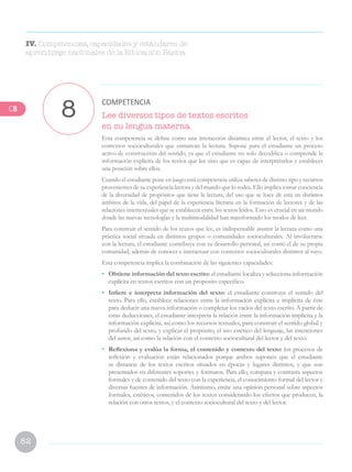 82
Lee diversos tipos de textos escritos
en su lengua materna.
Esta competencia se define como una interacción dinámica entre el lector, el texto y los
contextos socioculturales que enmarcan la lectura. Supone para el estudiante un proceso
activo de construcción del sentido, ya que el estudiante no solo decodifica o comprende la
información explícita de los textos que lee sino que es capaz de interpretarlos y establecer
una posición sobre ellos.
Cuando el estudiante pone en juego está competencia utiliza saberes de distinto tipo y recursos
provenientes de su experiencia lectora y del mundo que lo rodea. Ello implica tomar conciencia
de la diversidad de propósitos que tiene la lectura, del uso que se hace de esta en distintos
ámbitos de la vida, del papel de la experiencia literaria en la formación de lectores y de las
relaciones intertextuales que se establecen entre los textos leídos. Esto es crucial en un mundo
donde las nuevas tecnologías y la multimodalidad han transformado los modos de leer.
Para construir el sentido de los textos que lee, es indispensable asumir la lectura como una
práctica social situada en distintos grupos o comunidades socioculturales. Al involucrarse
con la lectura, el estudiante contribuye con su desarrollo personal, así como el de su propia
comunidad, además de conocer e interactuar con contextos socioculturales distintos al suyo.
Esta competencia implica la combinación de las siguientes capacidades:
• 	 Obtiene información del texto escrito: el estudiante localiza y selecciona información
explícita en textos escritos con un propósito específico.
•	 Infiere e interpreta información del texto: el estudiante construye el sentido del
texto. Para ello, establece relaciones entre la información explícita e implícita de éste
para deducir una nueva información o completar los vacíos del texto escrito. A partir de
estas deducciones, el estudiante interpreta la relación entre la información implícita y la
información explícita, así como los recursos textuales, para construir el sentido global y
profundo del texto, y explicar el propósito, el uso estético del lenguaje, las intenciones
del autor, así como la relación con el contexto sociocultural del lector y del texto.
•	 Reflexiona y evalúa la forma, el contenido y contexto del texto: los procesos de
reflexión y evaluación están relacionados porque ambos suponen que el estudiante
se distancie de los textos escritos situados en épocas y lugares distintos, y que son
presentados en diferentes soportes y formatos. Para ello, compara y contrasta aspectos
formales y de contenido del texto con la experiencia, el conocimiento formal del lector y
diversas fuentes de información. Asimismo, emite una opinión personal sobre aspectos
formales, estéticos, contenidos de los textos considerando los efectos que producen, la
relación con otros textos, y el contexto sociocultural del texto y del lector.
8 COMPETENCIA
IV. Competencias, capacidades y estándares de
aprendizaje nacionales de la Educación Básica
C8
 